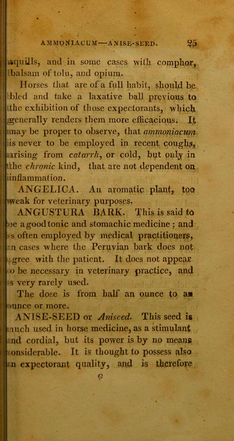 AMMONIACUM—ANISE-SEED. §5 ksquUls, and in some cases with comphar, ! balsam of tolii, and opium. Horses that are of a full habit, should be I bled and take a laxative ball previous to tthe exhibition of those expectorants, whic]^ generally renders them more efficacious. I,t njrmay be proper to observe, that ammop,iacum iis never to be employed in recent cough?, aarising from catarrh^ or cold, but only in Ithe chronic kind, that are not dependent on i inflammation. ANGELICA. An aromatio plant, too 11 weak for veterinary purposes. ANGUSTURA BARK. This is said to J)>e a good tonic and stomachic medicine; and V s often employed by medical practitioners,. :.n cases where the Peruvian bark does not ..gree with the patient. It does not appear o be necessary in veterinary practice, and s very rarely used. Tlie dose is from half an ounce to a« »unce or more. ANISE-SEED or Aniseed. This seed is iiuch used in horse medicine, as a stimulant nd cordial, but its power is by no means onsiderable. It is thought to possess also n expectorant quality, and is therefore,