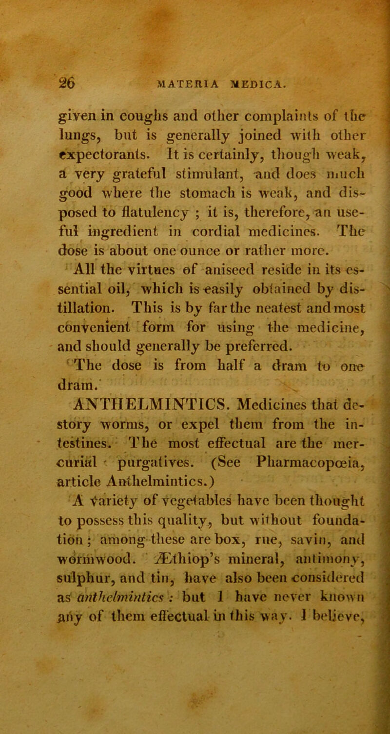 given in coughs and other complaints of the lungs, but is generally joined with other expectorants. It is certainly, tliougli -weak, A very grateful stimulant, -and does much good where the stomach is w'eak, and dis- posed to flatulency ; it is, therefore, an use- ful ingredient in cordial medicines. The dose is about one ounce or rather more. All the virtues of aniseed reside in its es- sential oil, which is easily obtained by dis- tillation. This is by far the neatest and most convenient form for using the medicine, and should generally be preferred. The dose is from half a dram to one dram. ANTHELMINTICS. Medicines that de- story worms, or expel them from the in- testines. The most efiectual are the mer- curial ' purgatives. (See Pharmacopoeia, article Anthelmintics.) A Variety of vegetables have been thought to possess this quality, but without founda- tion ; among these are box, rue, savin, and worriiwood. jL^thiop’s mineral, amiinony, sulphur, and tin, have also been consirlered as^ anthelmintics : but 1 have never known juiy of them effectual m this way. 1 believe,