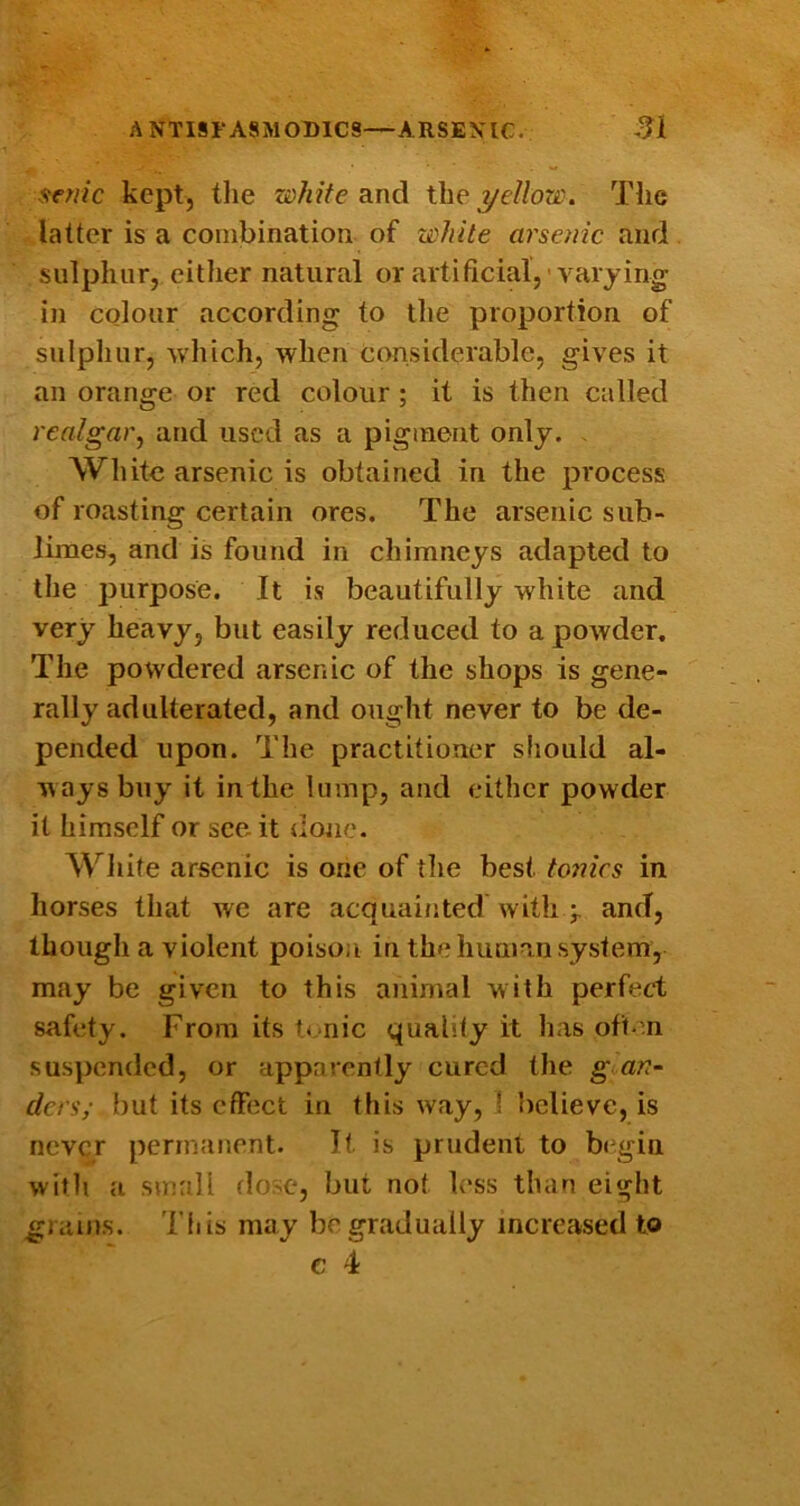 seme kept, tlie white and the yellow. The latter is a combination of white arsenic and sulphur, either natural or artificial,'varying in colour according to the proportion of sulpliur, which, when considerable, gives it an orange or red colour; it is then called realgar, and used as a pigment only. . White arsenic is obtained in the process of roasting certain ores. The arsenic sub- limes, and is found in chimneys adapted to the purpose. It is beautifully white and very heavy, but easily reduced to a powder. The powdered arsenic of the shops is gene- rally adulterated, and ought never to be de- pended upon. The practitioner should al- ways buy it inthe lump, and either powder it himself or see it done. White arsenic is one of the best to7iics in horses that we are acquainted with and, though a violent poison in the human system, may be given to this animal with perfect safety. From its tonic quality it has often suspended, or apparently cured the goan- ders; but its effect in this way, ! believe, is never permanent. It is prudent to b(gin with a small dorse, but not less than eight Til is may be gradually increased to grains.