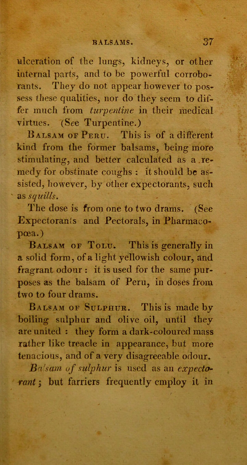 ulceration of tbe lungs, kidneys, or other internal parts, and to be powerful corrobo- rants. They do not appear however to pos- sess these qualities, nor do they seem to dif- fer much from turpentine in their medical virtues. (See Turpentine.) Balsam OF Peru. This is of a difi'erent kind from the former balsams, being more stimulating, and better calculated as a.re- medy for obstinate coughs : it should be as- sisted, liowever, by other expectorants, such as squills. The dose is from one to two drams. (See Expectoranis and Pectorals, in Pharmaco- poea.) Balsam of Toluw This is generally in a solid form, of a light yellowish colour, and fragrant odour : it is used for the same pur- poses as the balsam of Peru, in doses from two to four drams. Balsam of Sulphur. This is made by boiling sulphur and olive oil, until they are united : they form a dark-coloured mass rather like treacle in appearance, but more tenacious, and of a very disagreeable odour. Bn'sam uf sulphur is used as an expecto- rant but farriers frequently employ it in