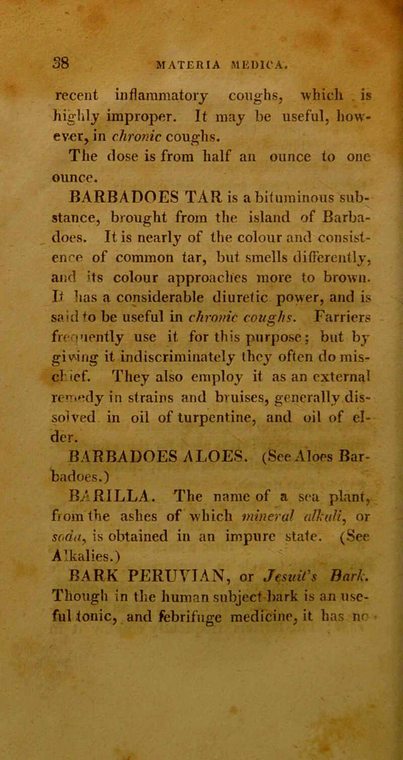 recent inflammatory coughs, which . is higlily improper. It may be useful, how- ever, in chronic coug-hs. The dose is from half an ounce to one ounce. BARBADOES TAR is a bituminous sub- stance, brought from the island of Barba- does. It is nearly of the colour and consist- ence of common tar, but smells differently, and its colour approaches more to brown. It has a considerable diuretic power, and is said to be useful in chronic coughs. Farriers frequently use it for this purpose; but by giving it indiscriminately thcj’^ often do mis- chief. They also employ it as an external ren*edy in strains and bruises, generally dis- solved in oil of turpentine, and oil of el- der. BARBADOES ALOES. (See Aloes Bar- badoes.) BARILLA. The name of a sea plant, f/omthe ashes of which mineral alhali, or soda^ is obtained in an impure state. (See Alkalies.)  BARK PERUVIAN, or Jesuits Bark. Though in the human subject bark is an use- ful tonic, and febrifuge medicine, it has nr