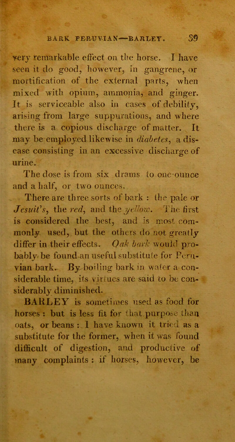 BARK PRErUVIAN—BARLEY. S9 very remarkable elFect on the horse. I have seen it do good, however, in gangrene, or mortification of the external parts, when mixed with opium, ammonia, and ginger. It is serviceable also in cases of debility, arising from large suppurations, and where there Ls a copious discharge of matter. It may be employed likewise in diahetes, a dis- ease consisting in an excessive discharffe of urine. The dose is from six drams to one ouiioe and a lialf, or two ounces. There are three sorts of bark : the pale or JesuWs^ the rer/, and the yc//oa’. The first is considered the best, and is most com- monly used, but the others do not greatly differ in their effects. Oak bark would pro- bably be found-an useful substitule for Peru- vian bark. By boiling bark in wafer a con- siderable time, its virtues are said to be con- siderably diminished. BARLEY is sometimes used as food for horses : but is less fit for that.purpose than fjats, or beans : 1 have known it tried as a substitute for the former, when it was found difficult of digestion, and productive of many complaints ; if horses, however, be