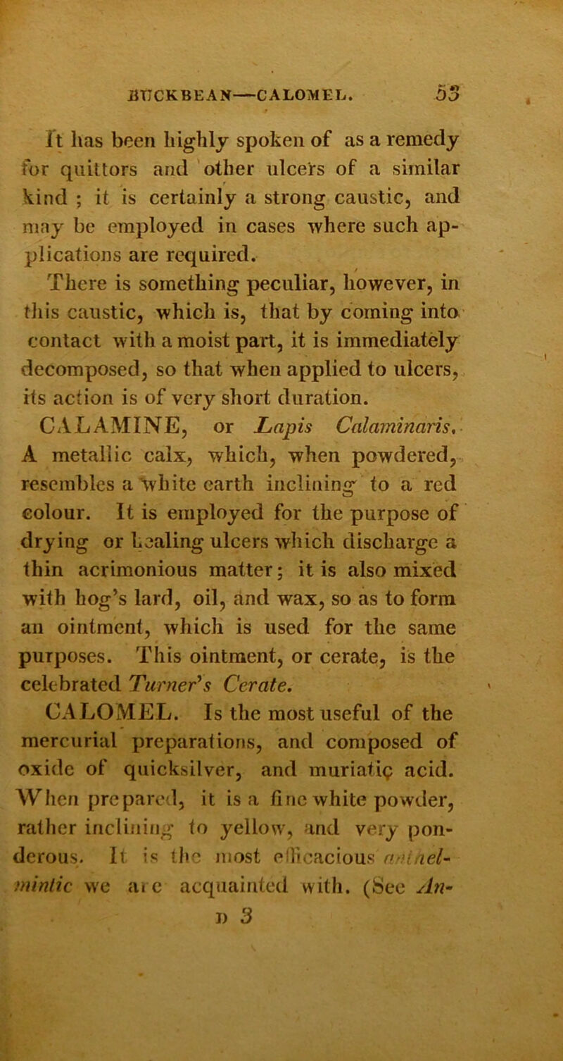 imCKBEAN—CALOMEL. 55 f It has been highly spoken of as a remedy for quittors and 'other ulcers of a similar kind ; it is certainly a strong caustic, and may be employed in cases where such ap- plications are required. / There is something peculiar, however, in til is caustic, which is, that by coming into contact with a moist part, it is immediatdy decomposed, so that when applied to ulcers, its action is of very short duration. CALAMINE, or Lapis Calaminaris, A metallic calx, which, when powdered, resembles a’white earth inclining to a red colour. It is employed for the purpose of drying or healing ulcers which discharge a thin acrimonious matter; it is also mixed with hog’s lard, oil, and wax, so as to form an ointment, which is used for the same purposes. This ointment, or cerate, is the celebrated Turner's Cerate. CALOiMEL. Is the most useful of the mercurial preparations, and composed of oxide of quicksilver, and muriatig acid. When prepared, it is a fine white powder, rather inclining to yellow, and very pon- derous. It is the most elHcacious nninel- miniic we are acquainted with. (See An-