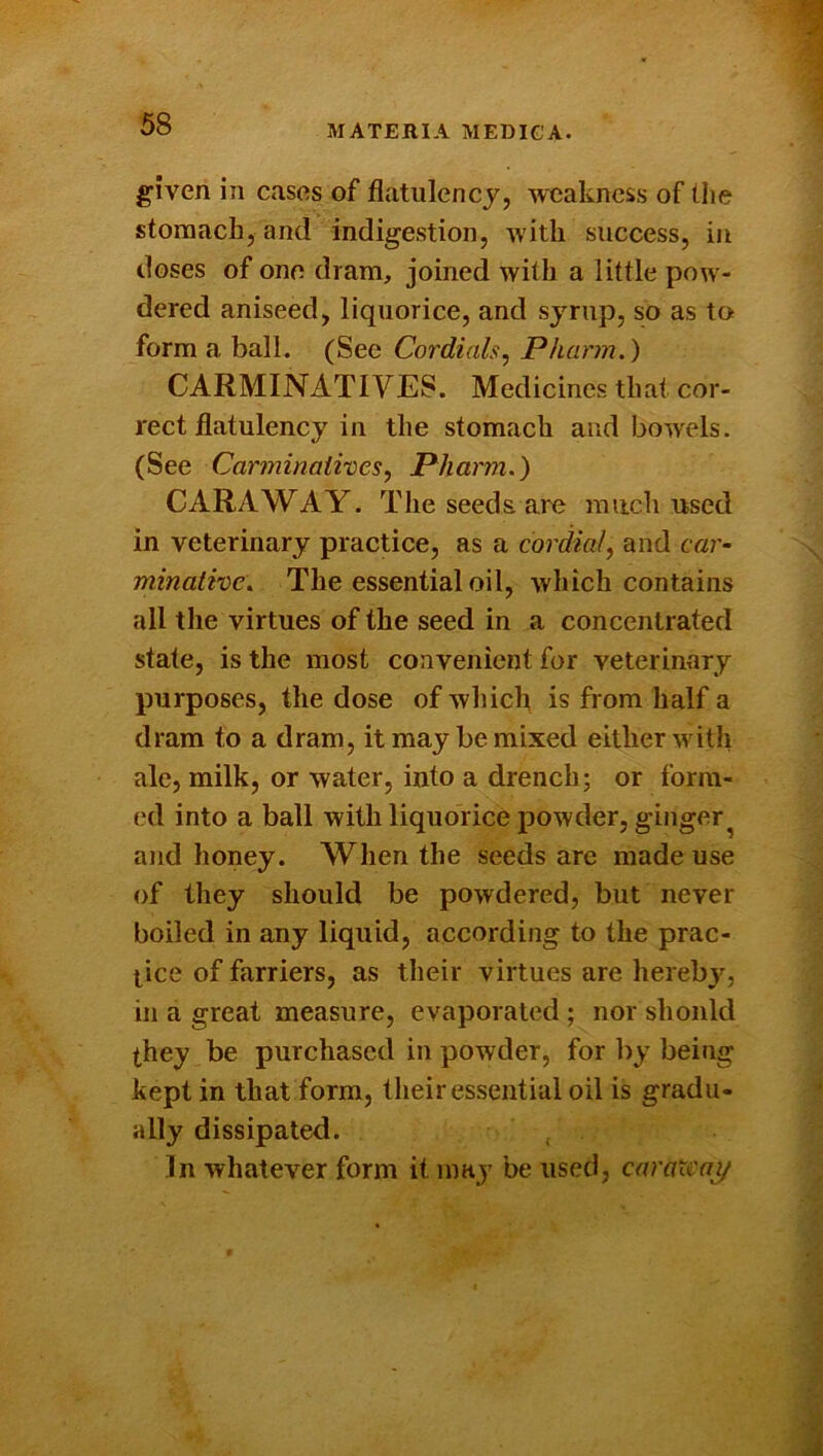 given in cases of flatulency, weakness of (he stomach, and indigestion, with success, in doses of one dram, joined with a little pow- dered aniseed, liquorice, and syrup, so as to form a ball. (See Cordials^ Pharm.) CARMINATIVES. Medicines that cor- rect flatulency in the stomach and bowels. (See CarjninaiiveSf Pharm.) CARAWAY. The seeds are much used in veterinary practice, as a cordial^ and car- minative. The essential oil, which contains all the virtues of the seed in a concentrated state, is the most convenient for veterinary purposes, the dose of which is from half a dram to a dram, it may be mixed either with ale, milk, or water, into a drench ; or form- ed into a ball with liquorice powder, ginger^ and honey. When the seeds are made use of they should be powdered, but never boiled in any liquid, according to the prac- tice of farriers, as their virtues are herebj'^, in a great measure, evaporated ; nor should they be purchased in powder, for l>y being kept in that form, their essential oil is gradu- ally dissipated. In whatever form it may be used, caratcni/