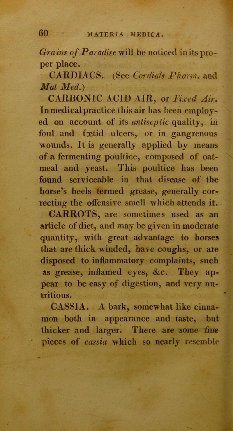 Grains of Paradise will be noticed in its pro- per place. CARDIACS. (See Coidials Pharm. and Mat Med.) CARBONIC ACID AIR, or Fixed Air. In medical practice this air has been employ- ed on account of its antiseptic quality, in foul and foetid ulcers, or in gangrenous wounds. It is generally applied by means of a fermenting poultice, composed of oat- meal and yeast. This poultice has been found serviceable in that disease of the horse’s heels termed grease, generally cor- recting the offensive smell which attends it. CARROTS, are sometimes used as an article of diet, and may be given in moderate quantity, with great advantage to horses that are thick winded, have coughs, or are disposed to inflammatory complaints, such as grease, inflamed eyes, &c. They ap- pear to be easy of digestion, and very nu- tritious. CASSIA. A bark, somewhat like cinna- mon both in appearance and taste, but thicker and larger. There are some fine ' pieces of cassia which so nearly resemble