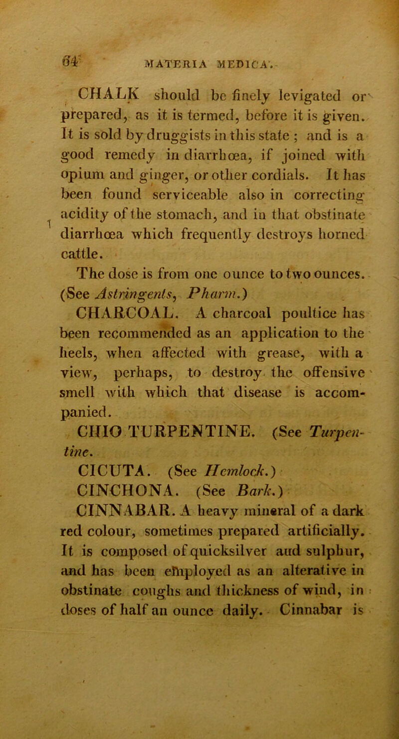 ^4' CHALK should be finely levigated or' prepared, as it is termed, before it is given. It is sold by druggists in this state ; and is a good remedy in diarrhoea, if joined with opium and ginger, or other cordials. It has been found serviceable also in correcting acidity of the stomach, and in that obstinate diarrhoea which frequently destroys horned cattle. The dose is from one ounce to two ounces. (See Astringents, Pharm.) CHARCOAL. A charcoal poultice has been recommended as an application to the heels, when affected with grease, with a view, perhaps, to destroy, the offensive' smell with which that disease is accom- panied . CHIO TURPENTINE. (See Turpen- tine. CICUTA. (See Hemlock.) CINCHONA. (See Bark.) CINNABAR. A heavy mineral of a dark red colour, sometimes prepared artificially. It is composed of quicksilver aud sulphur, cind has been ehiployed as an alterative in obstinate coughs and thickness of wind, in doses of half an ounce daily. Cinnabar is