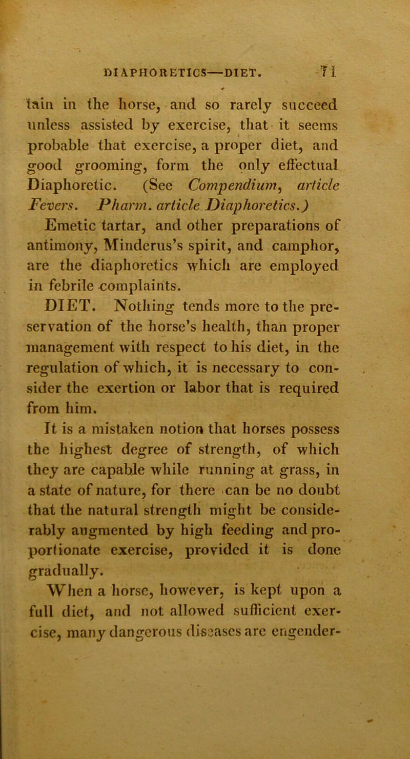 DIAPHORETICS—DIET. -Ti tain in the horse, and so rarely succeed unless assisted by exercise, that it seems probable that exercise, a proper diet, and good grooming, form the only etfectual Diaphoretic. (See Compendiuin^ article Fevers. Pharm. article Diaphoretics.) Emetic tartar, and other preparations of antimony, Minderiis’s spirit, and camphor, are the diaphoretics which are employed in febrile complaints. DIET. Notliing tends more to the pre- servation of the horse’s health, than proper management with respect to his diet, in the regulation of which, it is necessary to con- sider the exertion or labor that is required from him. It is a mistaken notion that horses possess the highest degree of strength, of which they are capable while running at grass, in a state of nature, for there can be no doubt that the natural strength might be conside- rably augmented by high feeding and pro- porlionatc exercise, provided it is done gradually. When a horse, however, is kept upon a full diet, and not allowed sufficient exer- cise, many dangerous di^oascs arc engender-