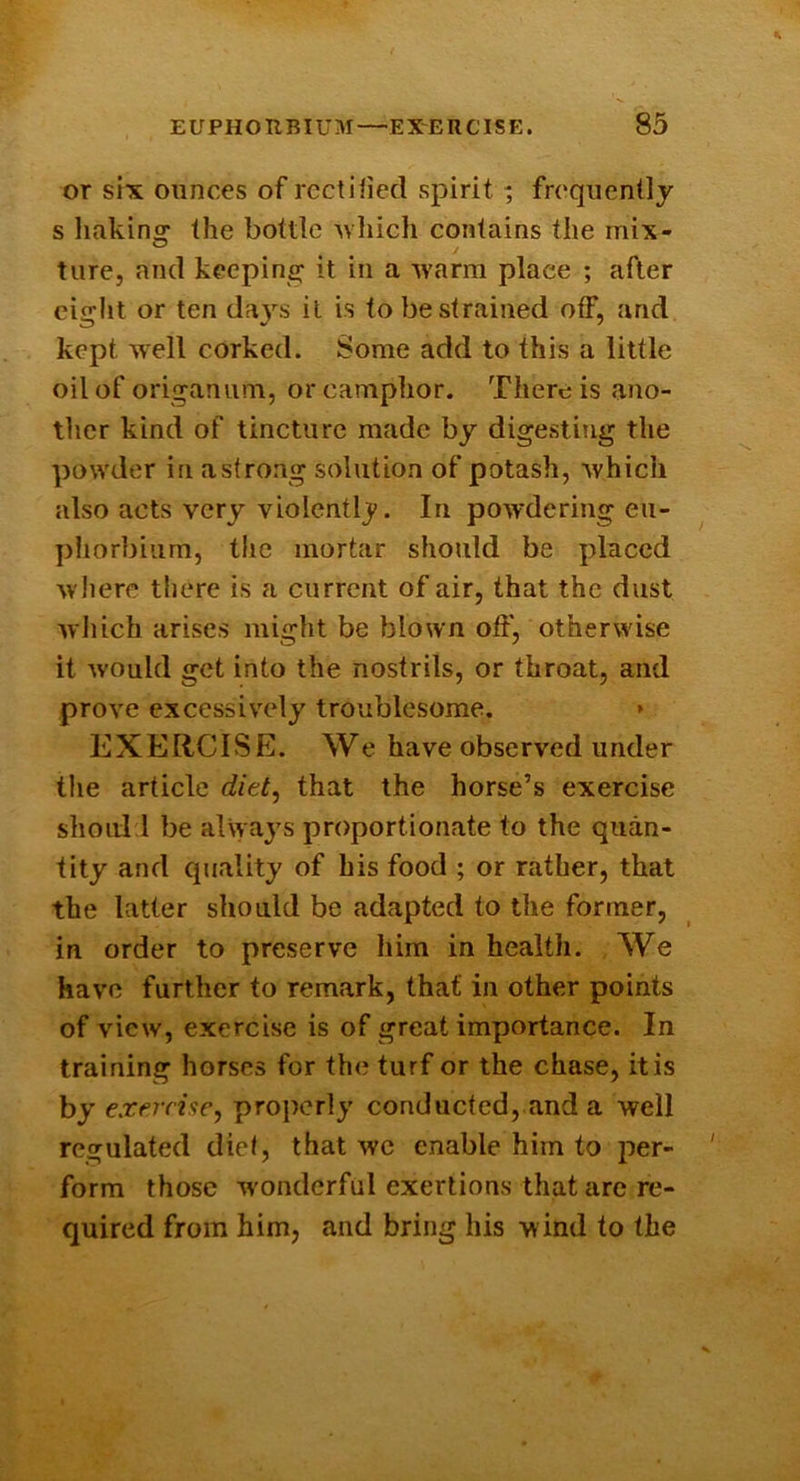 or six ounces of rectified spirit ; frequently s linking the bottle uhich contains the mix- ture, and keeping it in a rvarm place ; after eiglit or ten days it is to be strained off, and kept well corked. Some add to this a little oil of origanum, or camphor. There is ano- ther kind of tincture made by digesting the powder in astrong solution of potash, which also acts very violently. In powdering eii- phorbiiim, the mortar should be placed where there is a current of air, that the dust which arises might be blown off, otherwise it Avould get into the nostrils, or throat, and prove excessively troublesome. » EXEliCISE. We have observed under the article diet^ that the horse’s exercise shoiil l be always proportionate to the quan- tity and quality of his food ; or rather, that the latter should be adapted to the former, in order to preserve him in health. We have further to remark, that in other points of view, exercise is of great importance. In training horses for the turf or the chase, it is hy exercise, properly conducted, and a well regulated dief, that we enable him to per- form those wonderful exertions that are re- quired from him, and bring his wind to the