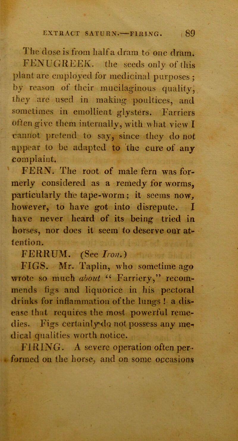 Tlie (lose is from luilf a dram to one dram. FENUGREEK, the seeds only of this plant are employed for medicinal purposes ; by reason of tlicir mucilaginous quality, they are used in making poultices, and sometimes in emollient glysters. Farriers often give them internally, with what view I cannot j.ircdend to say, since they do not appear to be adapted to the cure of any complaint. FERN. The root of male fern was for- merly considered as a remedy for worms, particularly the tape-worm; it seems now, however, to have got into disrepute. I have never heard of its being tried in horses, nor does it seem to deserve out at- tention. FERRUM. (See Iron.) FIGS. Mr. Taplin, who sometime ago wrote so much about “ Farriery,” recom- mends figs and liquorice in his pectoral drinks for inflammation of the lungs ! a dis- ease that requires the most powerful reme- dies. Figs certainlydo not possess any me-» dical qualities worth notice. FIRING. A severe operation often per* . formed on the horse, and on some occasions