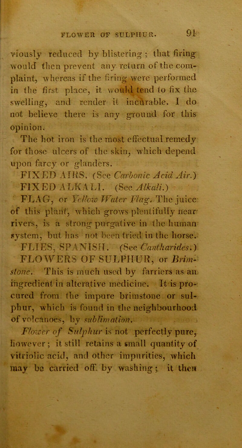 FLOWER or SULPHUR. viously reduced by blistering ; that firing would then prevent any return of the com- plaint, w hereas if the firing were performed in the first place, it wouhl tend to fix the sw'elling, and render it incurable. I do not believe there is auy ground for this opinion. The hot iron is the most effectual remedy for those ulcers of the skin, which depend upon farcy or glanders. FIXED AIHS. (See Carbonic Acid Air.) FIXED ALKALI. (See Alkali.) FLAG, or Ycllozo Water Flag, The juice- of this plant, which grows plentifully near' rivers, is a strong purgative in the human- system, but has not been tried in the horse. FLIES, SPANISH. (See Cantharides.) FLOWERS OF SULPHUR, or Brim- sldne. This is much used by farriers as an ingredient in alterative medicine. It is pro- cured from the impure brimstone or sul- phur, which is found in tlic neighbourhood of volcanoes, by sublimation. Flower of Sulphur h not perfectly pure, liow'cver; it still retains a small quantity of vitriolic acid, and other impurities, which may be carried off. by washing; it then