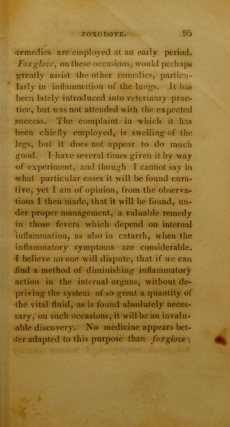 jremedics are employed at an early period. FoxglotCy on these occasions, would perlmj^s greatly assist the other remedies, particu- larly in inflammation of the lungs. It has been lately introduced into veterinary prac- tice, but was not attended with the expected success. The complaint in which it has been chiefly employed, is swelling of the legs, but it does not appear to do much good. I liave several times given it by way -of experiment, and though I cannot say in what particular cases it will be found cura- tive, yet I am of opinion, from the observa- tions I then made, that it will be found, un- <Ier proper management, a valuable remedy in those fevers which depend on internal inflammation, as also in catarrh, when the inflammatory symptoms are considerable, d believe no one will dispute, that if we can iind a method of diminishing inflammatory action in the internal organs, without de- priving the system of so great a quantity of -the v'ital fluid, as is found absolutely neces- sary, on such occasions, it will be an invalu- able discovery. No medicine appears bet- *ter adapted to this purpose than foxglove',