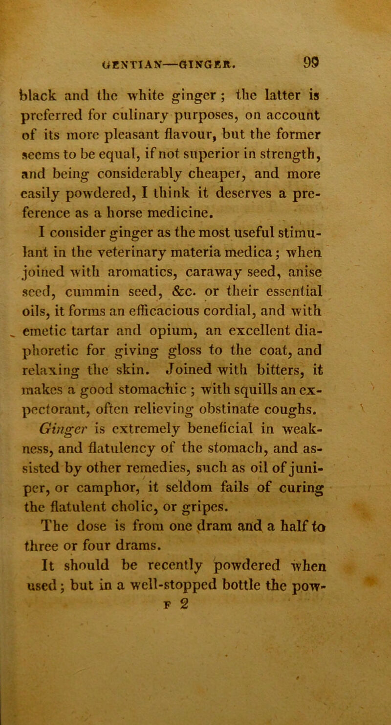 black and the white ginger ; the latter is preferred for culinary purposes, on account of its more pleasant flavour, but the former seems to be equal, if not superior in strength, and being considerably cheaper, and more easily powdered, I think it deserves a pre- ference as a horse medicine. I consider ginger as the most useful stimu- lant in the veterinary materia medica; when joined with aromatics, caraway seed, anise seed, cummin seed, &c. or their essential oils, it forms an efficacious cordial, and with ^ emetic tartar and opium, an excellent dia- phoretic for giving gloss to the coat, and relaxing the skin. Joined with bitters, it makes a good stomachic ; with squills an ex- pectorant, often relieving obstinate coughs. Ginger is extremely beneficial in weak- ness, and flatulency of the stomach, and as- sisted by other remedies, such as oil of juni- per, or camphor, it seldom fails of curing the flatulent cholic, or gripes. The dose is from one jlram and a half to three or four drams. It should be recently powdered when used; but in a well-stopped bottle the pow- F 2