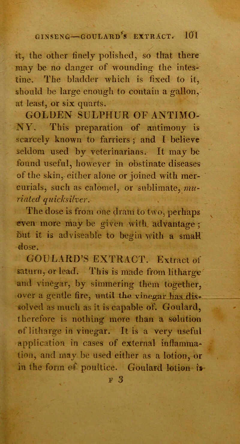 GINSEN(S—GOULARdS EXTRACT. lOl it, the other finely polished, so that there may be no danger of wounding the intes- tine. The bladder which is fixed to it, should be large enough to contain a gallon, at least, or six quarts. GOLDEN SULPHUR OF ANTIMO- NY. This preparation of antimony is scarcely known to farriers ; and I believe seldom used by veterinarians^ It may be found useful, however in obstinate diseases of the skin, either alone or joined with mer- curials, such as calomel, or sublimate, riated quicksilver. The dose is from one dram to two, perhaps even more may be given with advantage; but it is adviseable to begin with a small dose. GOULARD’S EXTRACT. Extractor Saturn, or lead”. This is made from litharge^ and vinegar, by simmering them together, oyer a gentle fire, until the vinegarJuLSLdis- solved as much as it is capable of. Goulard, therefore is nothing more than a solution of litharge in vinegar. It is a very useful application in cases of external inftamma- tiofi, and may be used either as a lotion, or in the form ef poultice. Goulard lotion'