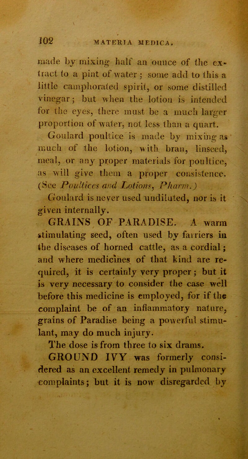 made by mixing half an ounce of tlic ex- tract to a pint of Avater ; some add to this a little canipliorated spirit, or some distilled vinegar; but wlien the lotion is intended for the ejes, there must be a much larger proportion of Avater, not less than a quart. Goulard poultice is made by mixing as much of the lotion, m ith bran, linseed, meal, or any proper materials for poultice, as Avill give tliein a proper consistence. (Sec PouUices and Lotions^ Pharm.) Goulard is never used undiluted, nor is it given internally. GRAINS OF PARADISE. A warm / stimulating seed, often used by farriers in the diseases of horned cattle, as a cordial; and Avhere medicines of that kind are re- quired, it is certainly very proper; but it is very necessary to consider the case well before this medicine is employed, for if the complaint be of an inflammatory nature, grains of Paradise being a poAverful stimu- lant, may do much injury. The dose is from three to six drams. GROUND IVY was formerly consi- dered as an excellent remedy in pulmonary complaints; but it is noiv disregarded by