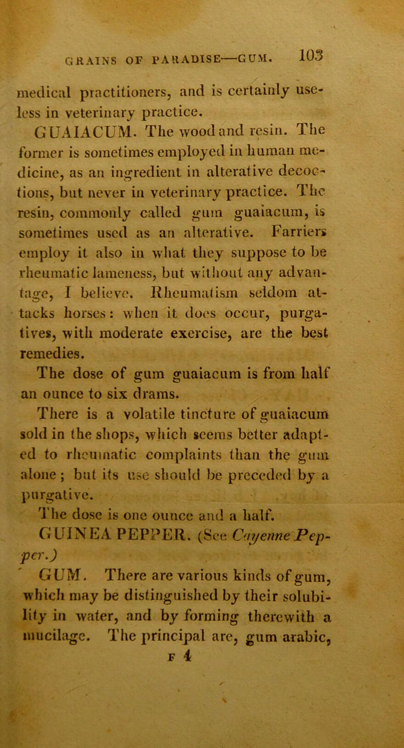 GRAINS OF PARADISE—GUM. medical practitioners, and is certainly use- less in veterinary practice. GUAIACUM. The wood and resin. The former is sometimes employed in human me- dicine, as an ingredient in alterative decoc- tions, but never in veterinary practice. The resin, commonly called ginn guaiacuin, is sometimes used as an alterative. Farriers employ it also in what they suppose to be rheumatic lameness, but witliout any advan- tage, I believe. Rheumatism seldom at- tacks horses: when it does occur, purga- tives, with moderate exercise, are the best remedies. The dose of gum guaiacum is from half an ounce to six drams. There is a volatile tincture of guaiacum sold in the shops, which seems better adapt- ed to rJicumatic complaints than the gum alone ; but its use- should be preceded by a purgative. The dose is one ounce and a half. GUINEA PEPPER, (See On/ennePep^ per.) GUM. There are various kinds of gum, which may be distinguished by their solubi- lity in water, and by forming therewith a mucihige. The principal arc, gum arabic,