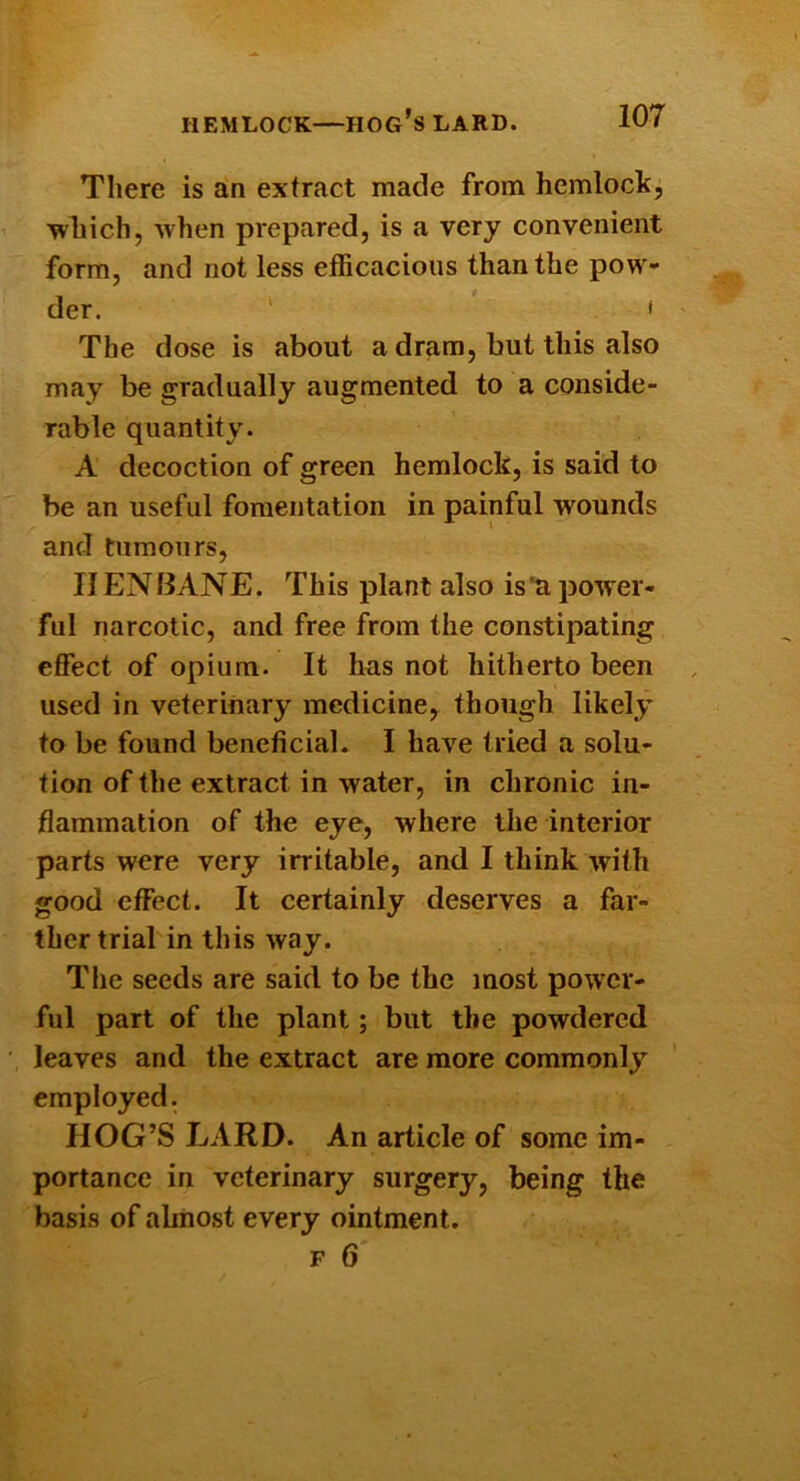 There is an extract made from hemlock, which, when prepared, is a very convenient form, and not less efficacious than the pow- der. ' ' The dose is about a dram, but this also may be gradually augmented to a conside- rable quantity. A decoction of green hemlock, is said to be an useful fomentation in painful wounds and tumours, IIENIIANE. This plant also isti power- ful narcotic, and free from the constipating effect of opium. It has not hitherto been used in veterinary medicine, though likely to be found beneficial. I have tried a solu- tion of the extract in water, in chronic in- flammation of the eye, where the interior parts were very irritable, and I think with good effect. It certainly deserves a far- ther trial in this way. The seeds are said to be the most power- ful part of tlie plant; but the powdered leaves and the extract are more commonly employed. HOG’S LARD. An article of some im- portance in veterinary surgery, being the basis of almost every ointment. F 6