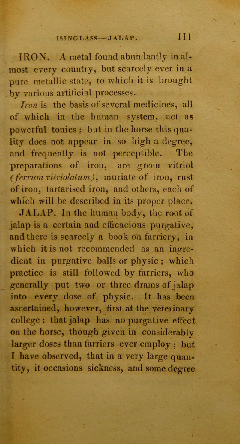 IRON. A metal found abundantly in al- most every country, but scarcely ever in a pure metallic state, to which it is brought by various artificial processes. Ironxs the basis of several medicines, all of which in the human system, act as powerful tonics ; but in the liorse this qua- lity does not appear in so liigh a degree, and frequently is not perceptible. The preparations of iron, are green vitriol (ferrumTitriolatum)^ muriate of iron, rust of iron, tartarised iron, and others, each of which will be described in its proper place, JALAP. In tlie human body, the root of jalap is a certain and efficacious purgative, and there is scarcely a book on farriery, in which it is not recommended as an ingre- dient in purgative balls or physic ; which practice is still followed by farriers, who generally put two or three drams of jalap into every dose of physic. It has been ascertained, however, first at the veterinary college; that jalap has no purgative effect on tlie horse, though given in considerably larger doses than farriers ever employ ; but I have observed, that in a very large quan- tity, it occasions sickness, and some degree