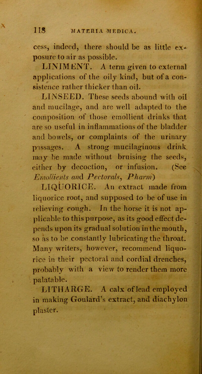 IIS MATERIA MEDICA. cess, indeed, there should be as little ex- posure to air as possible. LINIMENT. A term given to external applicalions of the oily kind, but of a con- sistence rather thicker than oil. LINSEED. These seeds abound with oil and mucilage, and are well adapted to the ' composition of those emollient drinks that are so useful in inflammations of the bladder and bowels, or complaints of the urinary passages. A strong mucilaginous drink may be made without bruising the seeds, either by decoction, or infusion. (See Emollients «wd Pectorals^ Pharm) LIQUORICE. An extract made from liquorice root, and supposed to be of use in relieving cough. In the horse it is not ap- plicable to this purpose, as its good effect de- pends upon its gradual solution in the mouth, so as to be constantly lubricating the throat. Many writers, however, recommend liquo- rice in their pectoral and cordial drenches, probably with a view to render them more palatable. LITHARGE. A calx of lead employed in making Goulard’s extract, and diachylon plaster.