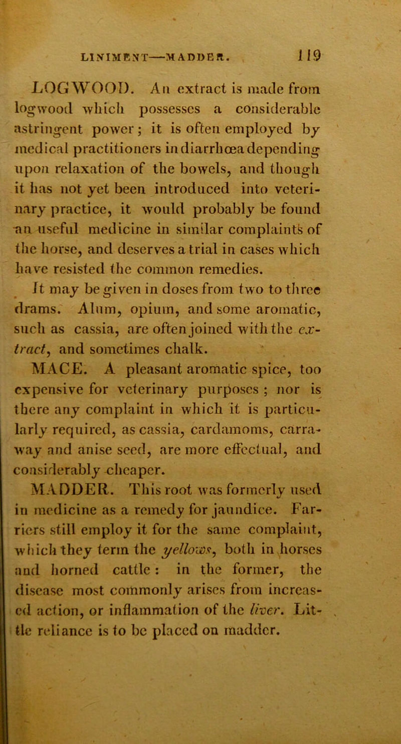 LOGWOOD. All extract is made from logwood ■which possesses a considerable astringent power; it is often employed by medical practitioners in diarrhoea depending upon relaxation of the bowels, and though it has not yet been introduced into veteri- nary practice, it would probably be found nn useful medicine in similar complaints of tlie horse, and deserves a trial in cases which have resisted the common remedies. It may be given in doses from two to three drams. Alum, opium, and some aromatic, such as cassia, are often joined with the c.r- tracf, and sometimes chalk. MACE. A pleasant aromatic spice, too expensive for veterinary purposes ; nor is there any complaint in which it is particu- larly required, as cassia, cardamoms, carra- way and anise seed, are more effectual, and considerably cheaper. MADDER. This root was formerly used in medicine as a remedy for jaundice. Far- riers still employ it for the same complaint, which they term the yelloysat^ both in horses and horned cattle: in the former, the disease most commonly arises from increas- ed action, or inflammation of the Iher. Lit- tle reliance is to be placed on madder.