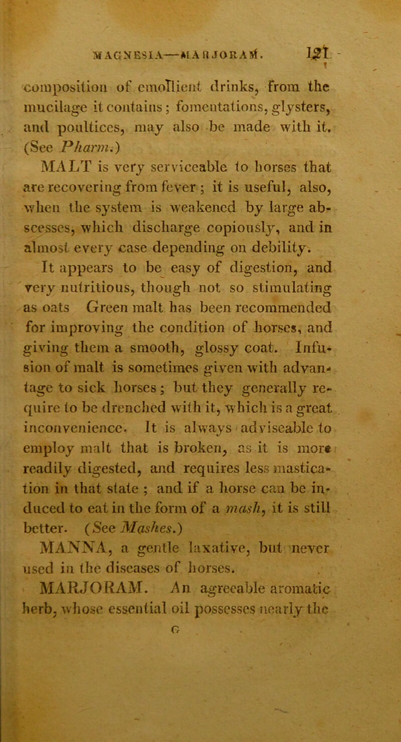 MAGNESIA—MAHJORAM. ! composiUoii of cinoTlicnl drinks. From the mucilage it contains; fomentations, glysters, and poultices, may also be made with it. (See Pharm.) MALT is very serviceable to horses that are recovering from fever ; it is useful, also, when the sj^stem is weakened by large ab- scesses, which discharge copiously, and in almost every case depending on debility. It appears to be easy of digestion, and very nutritious, though not so stimulating as oats Green malt has been recommended for improving the condition of horses, and giving them a smooth, glossy coat. Infu- sion of malt is sometimes given with advan- tage to sick horses; but they generally re- quire to be drenched with it, whicli is a great inconvenience. It is always adviseable to employ malt that is broken, as it is more readily digested, and requires less mastica- tion in that state ; and if a horse can be in* duced to eat in the form of a mash, it is still better. {SeQ Mashes,) Manna, a gentle laxative, but never used in the diseases of horses. MARJORAM. An agreeable aromatic herb, wliose essential oil possesses nearly the o