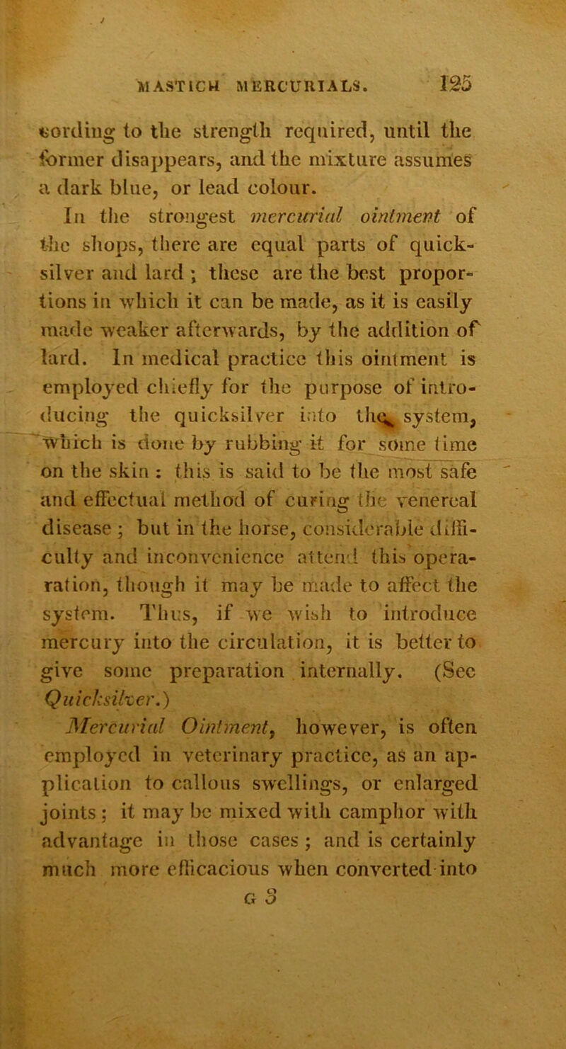 wording to the slreiiglli required, until the tbrmer disappears, and the mixture assurrieS a dark blue, or lead colour. Ill tiie strongest mercurial ointmePt of the sliops, there are equal parts of quick- silver and lard ; these are the best propor- tions in which it can be made, as it is easily raa.de weaker afterwards, by the addition of lard. In medical practice this ointment is employed chiefly for the purpose of intro- ducing* the quicksilver i.ito tlu^ system, Which is done by rubbing it for some time on the skin ; this is said to be the most safe and effectual method of curing the venereal disease ; but in the horse, considerable diffi- culty and inconvenience attend this opera- ration, though it may be made to affect the system. Thus, if we wish to introduce mercury into the circulation, it is better to give some preparation internally. (Sec Quichsilzer.) Mercurial Ointmenty however, is often employed in veterinary practice, aS an ap- plication to callous swellings, or enlarged joints ; it may be mixed with camphor with advantage in those cases ; and is certainly much more efficacious when converted into