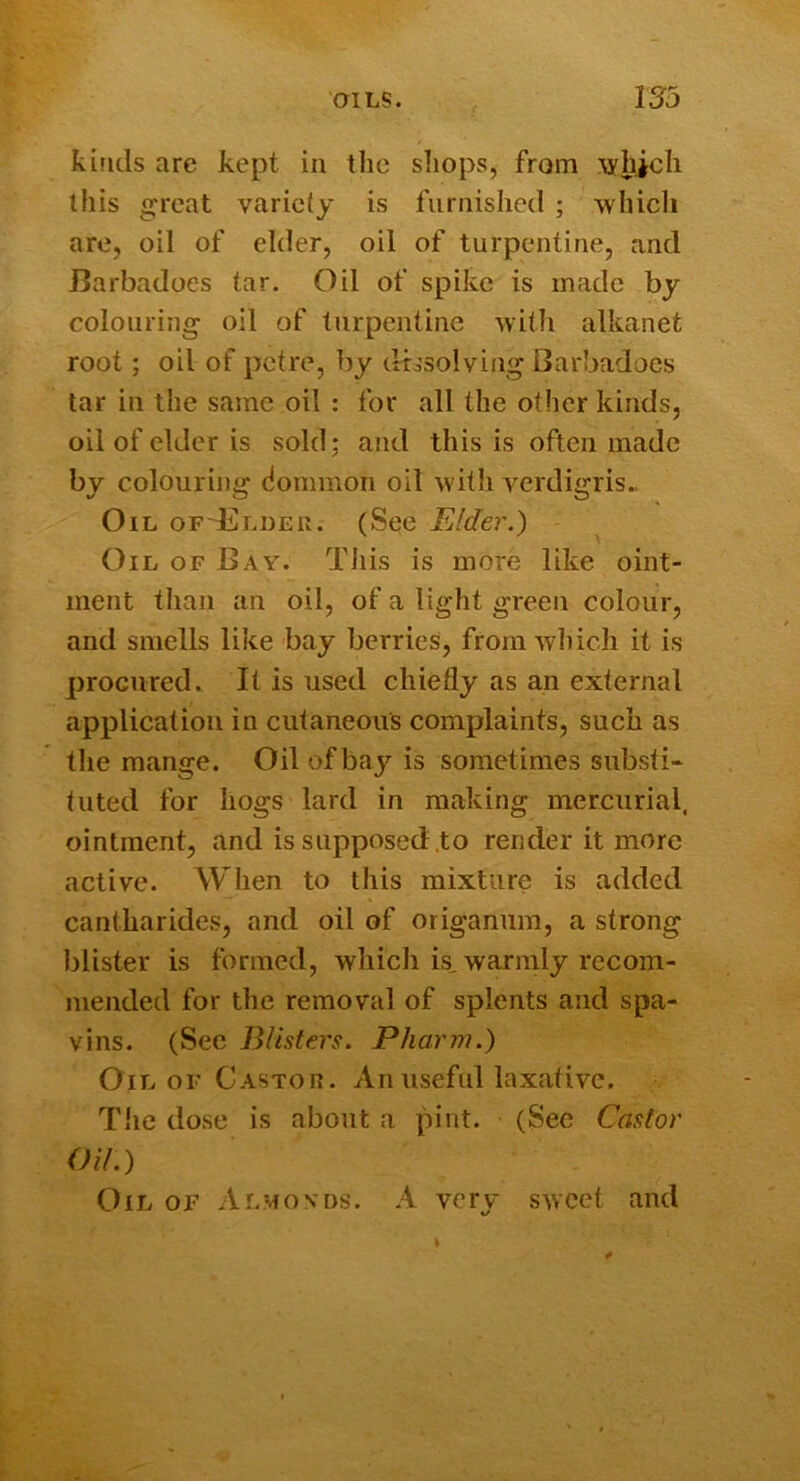 kinds are kept in the shops, from lyhicli this great variety is furnished ; which are, oil of elder, oil of turpentine, and Barbadoes tar. Oil of spike is made by colouring oil of turpentine with alkanet root; oil of petre, by cfbsolving Barbadoes tar in the same oil : for all the other kinds, oil of elder is sold: and this is often made by colouring dommon oil with verdigris.. Oil of-Eldeu. (See Elder.) Oil of Bay. This is more like oint- ment than an oil, of a light green colour, and smells like bay berries, from which it is procured. It is used chiefly as an external application in cutaneous complaints, such as the mange. Oil of bay is sometimes substi- tuted for hogs lard in making mercurial, ointment, and is supposed to render it more active. When to this mixture is added cantharides, and oil of origanum, a strong blister is formed, which is, warmly recom- mended for the removal of splents and spa- vins. (See Blisters. Pharm.) Oil OF Castor. An useful laxative. Tlie dose is about a pint. (See Castor Oil.) Oil of Almonds. A very sweet and