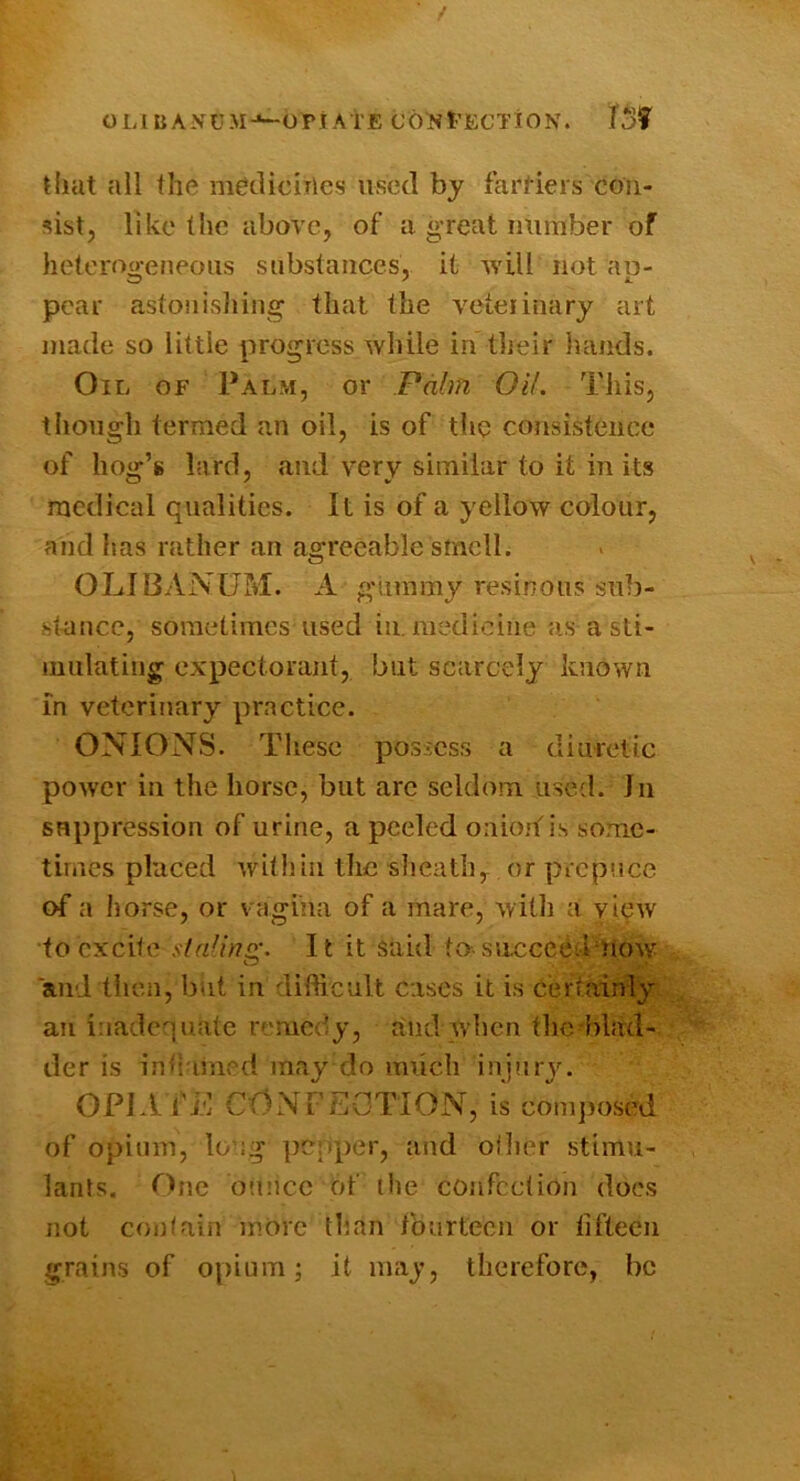 t OLIBANUM-^OPtA i'E t'ECTiON. TSf Uiat all the meclicirlcs used by fartiers con- sist, like the above, of a great number of heteroo’eneous substances, it will not au- pear astonisliing that the veteiinary art made so little progress while in their hands. Oil of Palm, or Palm Oil. This, though termed an oil, is of the consisteinx* of hog’s lard, and very similar to it in its medical qualities. It is of a yellow colour, aiid has rather an agreeable smell. OLIBANUM. A gummy resinous sub- stance, sometimes used in. medicine as a sti- mulating expectorant, but scarcely known In veterinary practice. ONIONS. These possess a diuretic power in the horse, but arc seldom used. In snppression of urine, a peeled oniorf is some- times placed witliin the slieath, or prepuce of a horse, or vagina of a mare, with a view to excite slalinsr. It it said to-sncceedniow and then, biit in difficult cases it is Certainly an iiiadequate remedy, and Avhen the blad- der is intiamv-'d may do much injury. OPIA fi*: CONPEGTIOxN, is composed of opium, long pepper, and oflier stimu- lants. One ounce of the confection does not contain more than fburtecn or fifteen grains of opium; it may, therefore, be