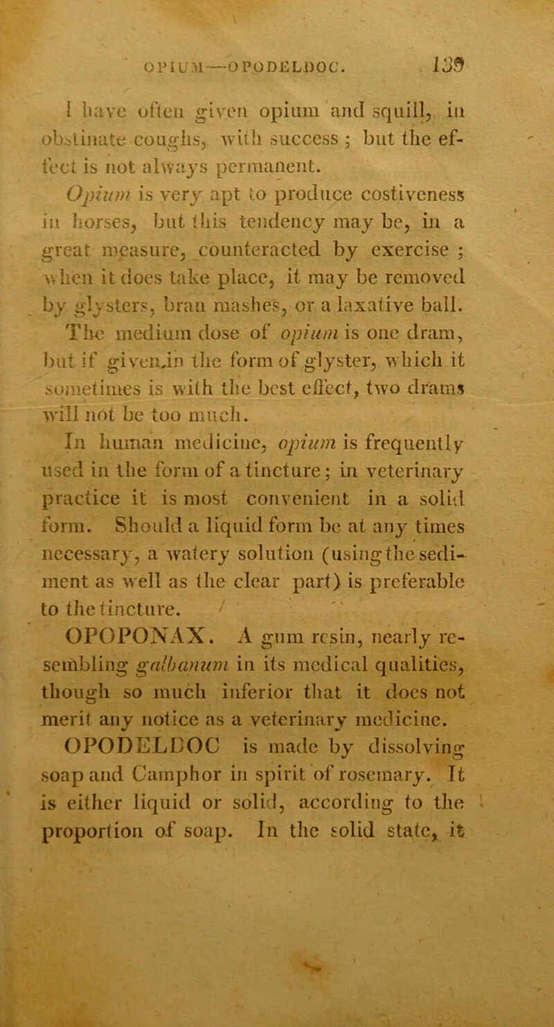 1 luivc otteii given opium and squill, in obstinate coughs, Avith success ; but the ef- tect is not ahvajs permanent. Opium is very apt to produce costiveness in liorses, but this tendency may be, in a great mpasure, counteracted by exercise ; when it does take place, it may be removed by glysters, bran mashes, or a laxative ball. Tim medium dose of opiumis one dram, but if givendn the form of glyster, Avhich it sonetimes is with the best efiect, tAvo drams Avill not be too mucli. In human medicine, opium is frequently used in the form of a tincture; in veterinary practice it is most convenient in a solid form. Should a liquid form be at any times necessary, a Avatery solution (using the sedi- ment as Avell as the clear part) is preferable to the tincture. OrOPONAX. A gum resin, nearly re- sembling galbanum in its medical qualities, though so much inferior that it does not merit any notice as a veterinary medicine. OPODELDOC is made by dissolving soap and Camphor in spirit of rosemary. It is either liquid or solid, according to the proportion of soap. In the solid state, it