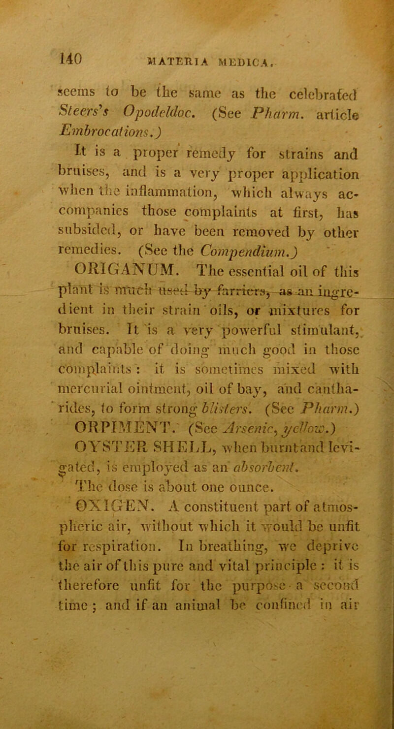 seems io be the same as tlie celebrated Steers^s Opodeldoc. (See Pharm. article Emhrocaiions.) It is a proper' remedy for strains and bruises, and is a very proper application when the inflammation, 'which always ac- companies those complaints at first, has subsided, or have been removed by other remedies. (See the Compendium.) ORIGANUM. The essential oil of this plant is lYiirch used by-farrters, as jin in^re- dicrit in their strain oils, or mixtures for bruises. It is a very powerful stimulant, and capable of doing much good in those complaints : it is sometimes mixed with mercurial ointment, oil of bay, and cantha- ridcs, to form strong bliders. (See Pharm.) ORPIMENdh (See Arsenic^ yellov::.) CASTER SHELL, when burnt and levi- gated, is employed as ah sorb enl. The dose is about one ounce. OXIGEN. A constituent part of atmos- plieric air, without which it w'ould be unfit for respiration. In breathing, we deprive the air of this pure and vital principle : it is therefore unfit for the purpose-a second time ; and if an animal be confined in air