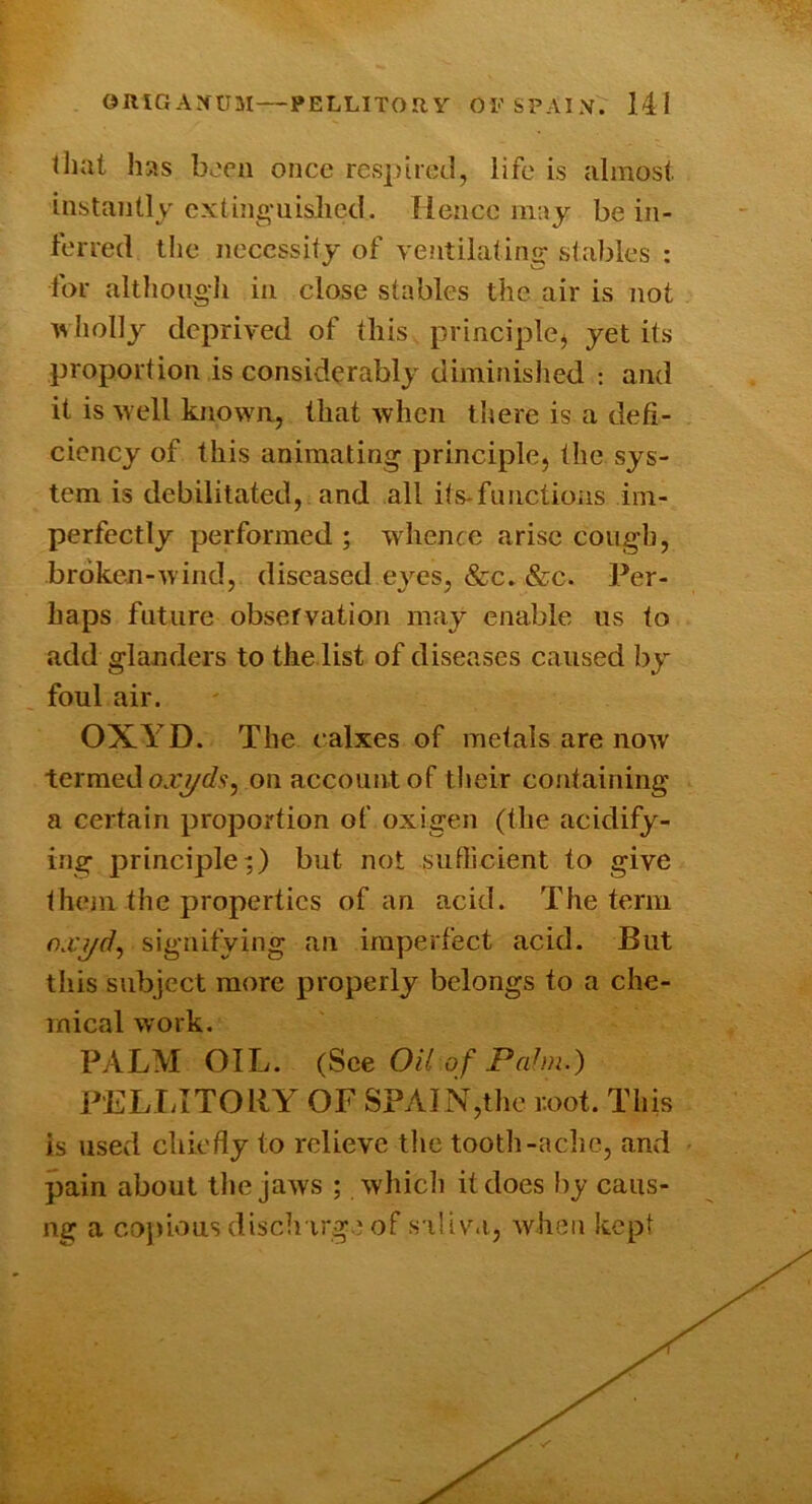 that has boeii once resjjtrcd, life is almost instantly cxting-uislicd. Hence may be in- ferred the necessity of ventilating stables : for although in close stables the air is not IV holly deprived of this principlej yet its proportion is considerably diminislied : and it is well known, that when there is a defi- ciency of this animating principle, the sys- tem is debilitated, and all its-functioiis im- perfectly performed ; wdience arise cough, broken-wind, diseased eyes, &c. &c. Per- haps future observation may enable us to add glanders to the list of diseases caused by foul air. OXYD. The calxes of metals are now termed on account of their containing a certain proportion of oxigen (the acidify- ing principle^ hut not sufficient to give them the properties of an acid. The term nryf?, signifying an imperfect acid. But this subject more properly belongs to a che- mical work. PALM OIL. (See Oil of Pah)i.) PELTATORY OF S?AIN,the root. This is used chiefly to relieve the tooth-aclic, and pain about the jaws ; whicli it does l)y caus- ng a co))iousdisch irge of s iliv.i, when kept