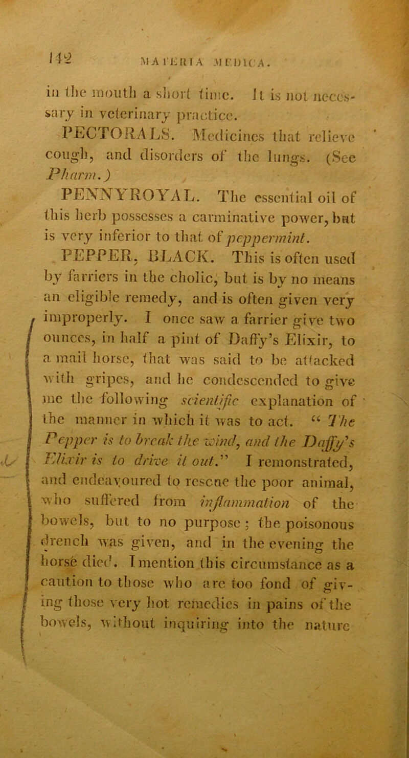 MAI KIM A .\l[l)l(;A. ill llic inoiitli a sliort time, ll is iiol iiecos' snry in veterinary practice. PEGTOliALS. Medicines that relieve cough, and disorders of t!ic lungs. (Sec P/iarm.) PEiSNlf ROYAL. The cssentinl oil of this herb possesses a carminative power, bat is very inferior to that of peppermint, PEPPER, RLACK. This is often used by farriers in the cholic, but is by no means an eligible remedy, and is often given very improperly. I once saw a farrier give two ounces, in half a pint of Daffy’s Elixir, to a mail liorsc, that was said to be attacked with gripes, and he condescended to give me the following scientific explanation of the manner in wliich it was to act. “ 1'he Pepper is to hreal; the loiml, and the Daff^s T'jUxir IS to drive it oictP I remonstrated, and endea\oured to rescue the poor animal, who suffered from inflammation of the bowels, but to no purpose ; the poisonous drench was given, and in the evening the horsfe died. I mention this circumstance as a caution to those who are too fond of giv- ing those very hot remedies in pains of tlie bowels, Without inquiring into the nature