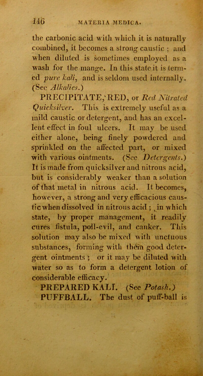 the carbonic acid with which it is naturally combined, it becomes a strong caustic ; and when diluted is sometimes employed as a wash for the mange. In this state it is term- ed pure Jcali, and is seldom used internally. (See Alkalies.) PRECIPITATE,‘RED, or Red Nitrated Quicksilver. This is extremely useful as a mild caustic or detergent, and has an excel- lent effect in foul ulcers. It may be used either alone, being finely powdered and sprinkled on tlie affected part, or mixed with various ointments. (See Detergents.) It is made from quicksilver and nitrous acid, but is considerably weaker than a solution of that metal in nitrous acid. It becomes, however, a strong and very efficacious caus- tic when dissolved in nitrous acid ; ^in which state, by proper management, it readily cures fistula, poll-evil, and canker. This solution may also be mixed with unctuous substances, forming with thditi good deter- gent ointments ; or it may be diluted witli water so as to form a detergent lotion of considerable efficacy. PREPARED KALI. (See Potash.) PUFFBALL. The dust of puff-ball is