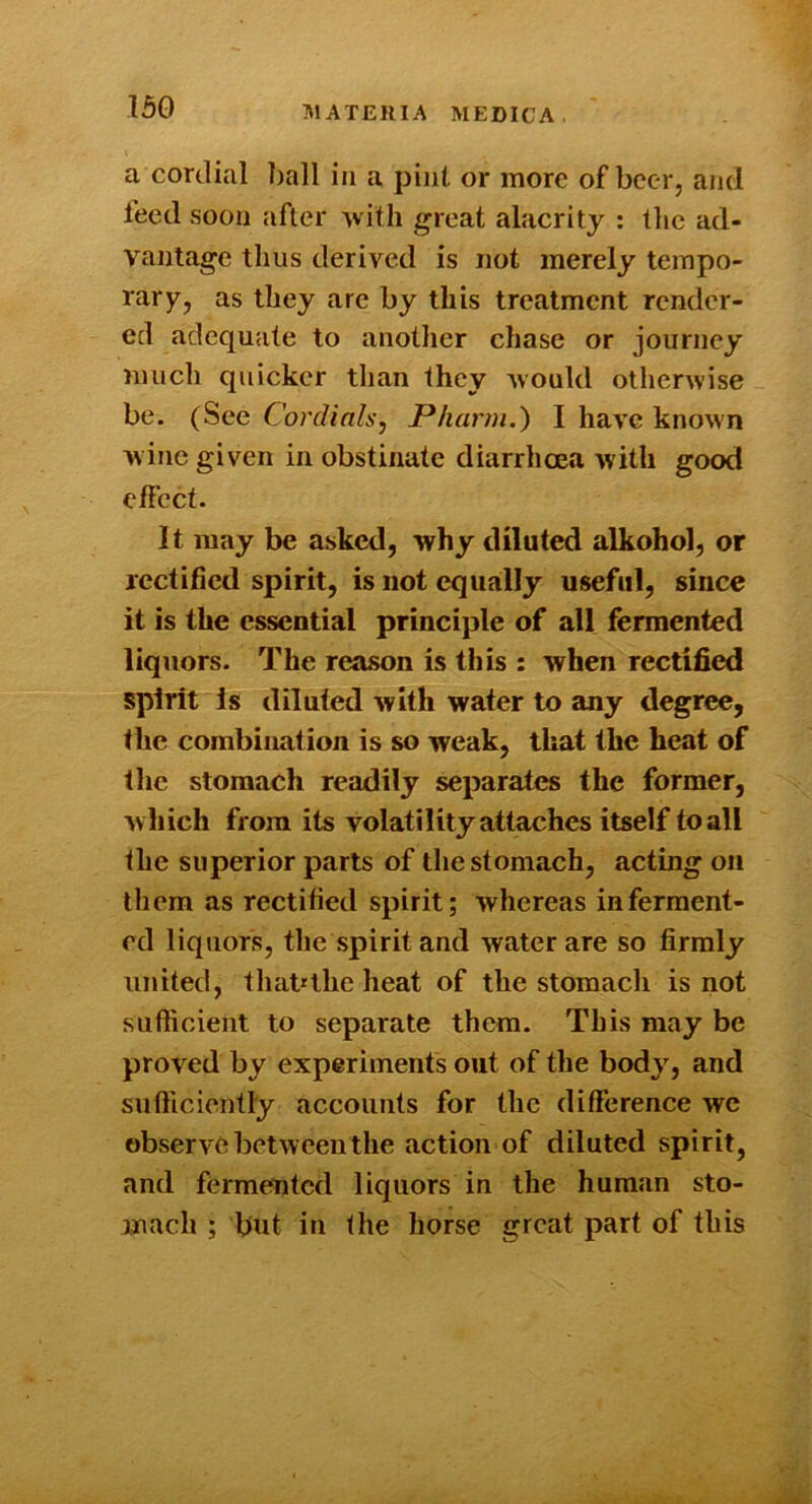 a cordial ])all in a pint or more of beer, ami feed soon after Avitli great alacrity : tlic ad- vantage thus derived is not merely tempo- rary, as they arc by this treatment render- ed adequate to another chase or journey much quicker tlian they %vould otherwise be. (See Cordials, JPhann.) I have known wine given in obstinate diarrhoea with good effect. It may be asked, why diluted alkohol, or rectified spirit, is not equally useful, since it is the essential principle of all fermented liquors. The reason is this : when rectified spirit Is diluted with water to any degree, the combination is so weak, that the heat of the stomach readily separates the former, which from its volatility attaches itself to all the superior parts of the stomach, acting on them as rectified spirit; whereas in ferment- ed liquors, tlie spirit and water are so firmly united, that'the heat of the stomacli is not sufficient to separate them. This may be proved by experiments out of the body, and sufficiently accounts for tlic difference we observe betweenthe action of diluted spirit, and fermented liquors in the human sto- mach ; but in the horse great part of this