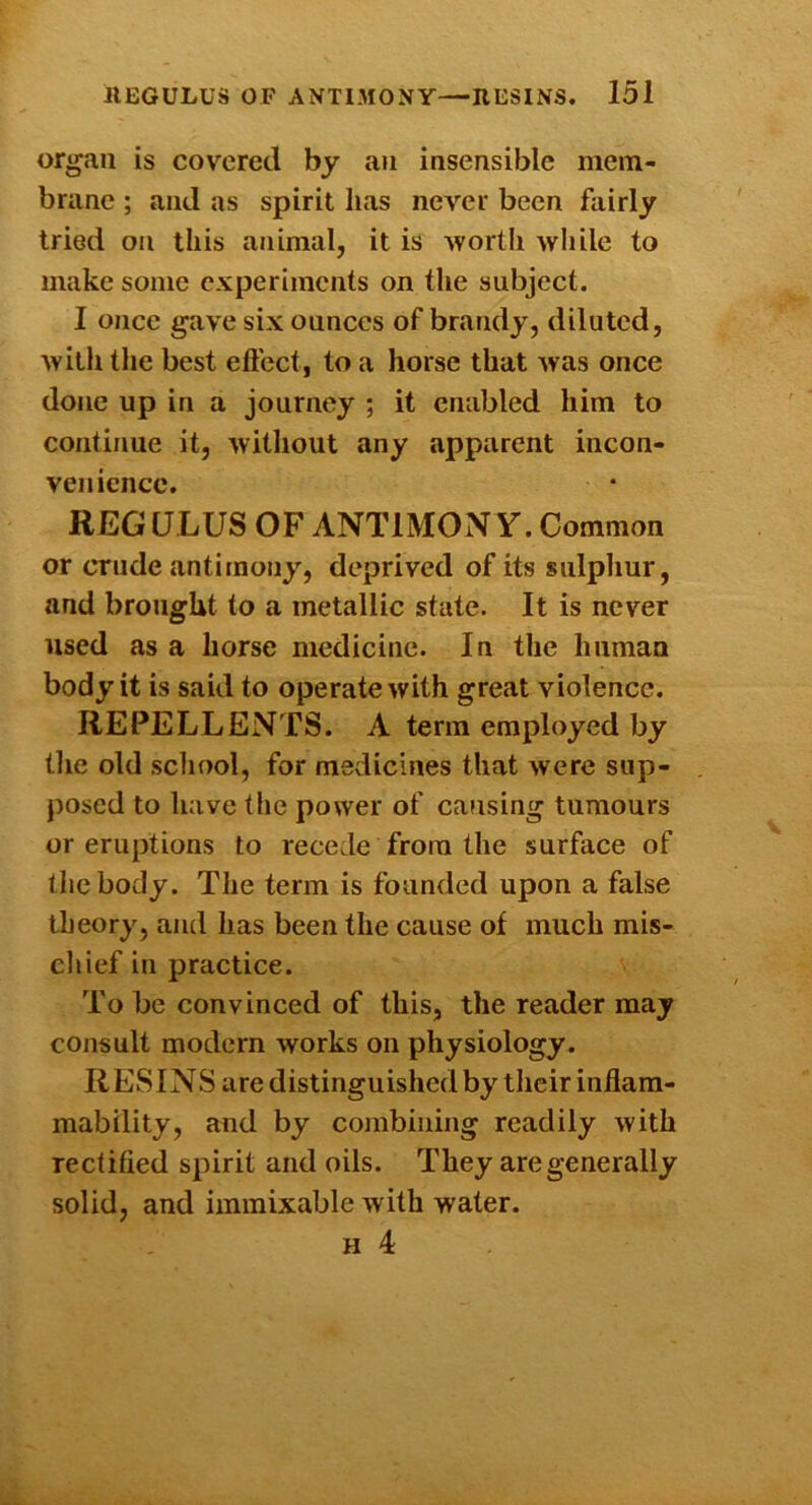 organ is covered by au insensible mem- brane ; and as spirit has never been fairly tried on this animal, it is wortli while to make some experiments on the subject. 1 once gave six ounces of brandy, diluted, with the best effect, to a horse that Avas once done up in a journey ; it enabled him to continue it, Avithout any apparent incon- venience. REG U LUS OF ANTIMON Y. Common or crude antimony, deprived of its sulpliur, and brought to a metallic state. It is never used as a horse medicine. In the human body it is said to operate Avith great violence. REPELLENTS. A term employed by tlie old scliool, for medicines that Avere sup- posed to have the power of causing tumours or eruptions to recede from the surface of the body. The term is founded upon a false theory, and has been the cause of much mis- chief in practice. To be convinced of this, the reader may consult modern works on physiology. R ESINS are distinguished by their inflam- mability, and by combining readily Avith rectified spirit and oils. They are generally solid, and iinmixable Avith water. H 4