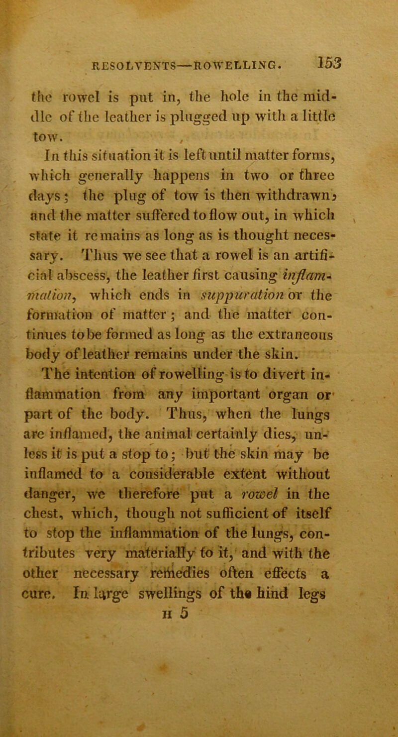 the rowel is put in, the hole in the mid- dlc of the leather is plugged up witli a little tow. , In this situation it is left until matter forms, which generally happens in two or three days; the plug of tow is then withdrawn^ and the matter suffered to flow out, in which state it remains as long as is thought neces- sary. Tlius we see that a rowel is an artifi- cial abscess, the leather first causing injlam^ mat ion j wliich ends in suppuration or tlie formation of matter ; and tlie matter con- tinues to be formed as long as the extraneous body of leather remains under the skin. The intention of rowelling is to divert in- flammation from any important organ or* part of the body. Thus, when the lungs arc inflamed, the animal certainly dies, un- less it is put a stop to; but the skin may be inflamed to a considerable extent without danger, wc therefore put a rowel in the chest, which, though not sufficient of itself to stop the inflammation of the lungs, con- tributes very materially to it, and with the other necessary refliedies often effects a cure, In large swellings of th« hind legs II 5