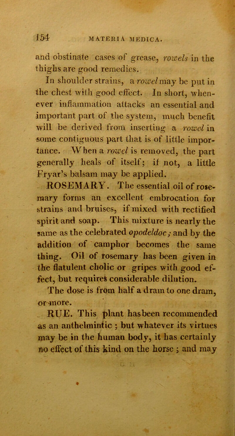 a-nd obstinate cases of grease, rowels in the thighs are good remedies. In shoulder strains, a rowel may be put in the chest Avitli good effect. In short, when- ever inflammation attacks an essential and important part of the system, much benefit will be derived from inserting a rowd in some contiguous part that is of little impor- tance. When a rowel is removed, the part generally heals of itself; if not, a little Fryar’s balsam may be applied. ROSEMARY. The essential oil of rose- mary forms an excellent embrocation for strains and bruises, if mixed with rectified spirit and soap. This mixture is nearly the same as the celebrated opodeldoc; and by the addition of camphor becomes the same thing. Oil of rosemary has been given in the flatulent cholic or gripes with good ef- fect, but requires considerable dilution. The dose is from half a dram to one dram, or-more. RUE. This plant has been recommended as an anthelmintic ; but whatever its virtues may be in the human body, it has certainly no effect of this kind on the horse ; and may