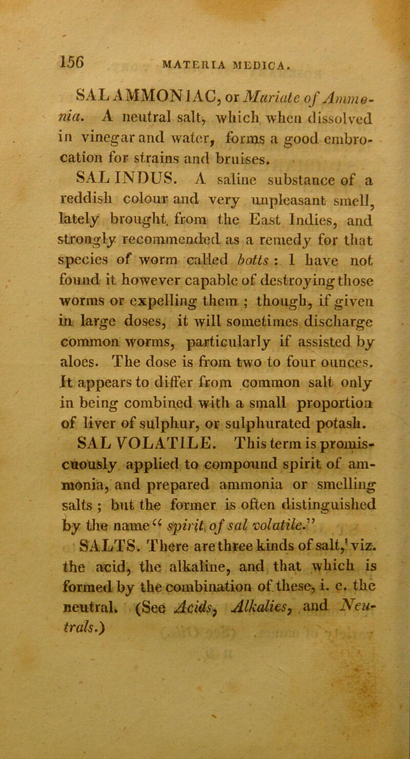 SAL AMMONIAC, or Muriate of Ammo- nia. A neutral salt, which when dissolved in vinegar and water, forms a good embro- cation for strains and bruises. SAL INDUS. A saline substance of a reddish colour and very unpleasant smell, lately brought, from the East Indies, and strongly recommended as a remedy for that species of worm called botts : 1 have not found it however capable of destroyingthose worms or expelling them ; though, if given in large doses, it will sometimes discharge common worms, particularly if assisted by aloes. The dose is from two to four ounces, it appears to differ from common salt only in being combined with a small proportion of liver of sulphur, or sulphurated potash. SAL VOLATILE. This terra is proinis- cuously applied to compound spirit of am- monia, and prepared ammonia or smelling salts ; but the former is often distinguished hy iiie name spirit of sal'oolatile.^’ SALTS. There are three kinds of salt,’viz. the acid, the alkaline, and that which is formed by the combination of these, i. e. the neutral. (See Acidsj Alkalies^ and Neu~ trak.)