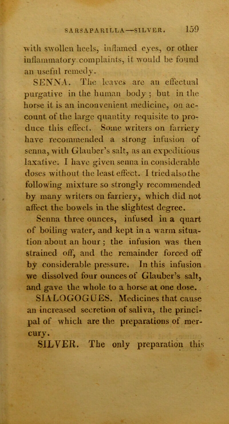 •w ith SAYollcn heels, iiiilamed eyes, or other iuilaminatory complaints, it ivould be found an useful remedy. SENNA. The leaves are an efleetual purgative in the human body ; but in llie horse it is an inconvenient medicine, on ac- count of the large quantity requisite to pro- duce this effect. Some writers on farriery have recommended a strong infusion of senna, with Glauber’s salt, as an expeditious laxative. I have given senna in considerable doses without the least effect. I tried also the following mixture so strongly recommended by many writers on farriery, which did not affect the bowels in the slightest degree. Senna three ounces, infused in a quart of boiling water, and kept in a warm situa- tion about an hour ; the infusion was then strained off, and the remainder forced off by considerable pressure. In this infusion we dissolved four ounces of Glauber’s salt, and gave the whole to a horse at one dose. SIALOGOGUES. Medicines that cause an increased secretion of saliva, the princi- pal of which are the preparations of mer- cury. SILVER. The only preparation this