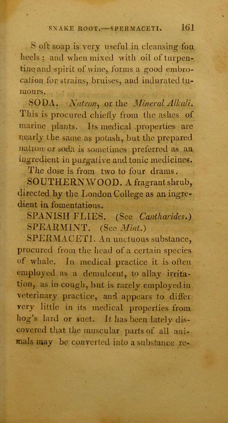 S olt soap is Ycry useful in cleansing fou Iieels ; and wlien mixed Avitli oil of tiirpen- tino and spirit of wine, forms a good embro- cation for strains, bruises, and indurated tu- mours. SODA. Natron^ or the Mineral. Alhalt. Tliis is procured chiefly from tlic ashes of marine plants. Its medical .properties are nearly the same as potash, but the prepared natron or sodii is sometimes preferred as an ingredient in purgative and tonic medicines. TJie dose is from two to four drams. SOUTHERNWOOD. A fragrant shrub, directed by the London College as an ingre- dient in fomentations. SPANISH FLIES. (See Cantharides.) SPEARMINT. (Sec Mint.) SPERMACETI. An unctuous substance, procured from the head of a certain species of whale. In medical practice it is often employed as a demulcent, to allay irrita- tion, as in cough, but is rarely employed in veterinary practice, and appears to difler very little in its medical properties from hog’s lard or suet. It has been lately dis- covered that the muscular parts of all ani- mals may be converted into a substance re-