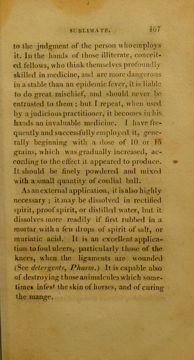 SUBLIMATE. to the judgment of the person who employs it. In the liands of those illiterate, conceit- ed fellow's, w'ho think themselves profonndly skilled in medicine, and are more dangerous in a stable than an epidemic fever, it is liable to do great mischief, and should never I?e entrusted to them ; but I repeat, when used by a judicious practitioner, it becomes in liis hands an invaluable medicine. I have fre- quently and successfully employed it, gene- rally beginning with a dose of 10 or 15 grains, which was gradually increased, ac- cording to the effect it appeared to produce. It should be finely powdered and mixed with a small quantity of cordial ball. As an external application, it is also higlily necessary; it may be dissolved in rectified spirit, proof spirit, or distilled water, but it dissolves more readily if first rubbed in a mortar w ith a few drops of spirit of salt, or muriatic acid. It is an excellent applica- tion to foul ulcers, particularly those of the knees, when the ligaments are wounded (See deler.gctits, Pharm.) It is capable also of destroyingthoseanimalculeswhich some- times infest the skin of horses, and of curing the mange.