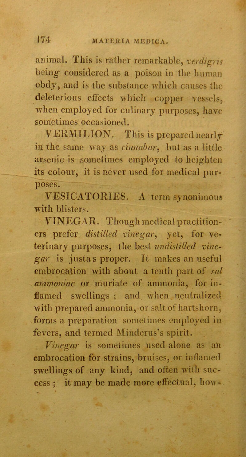 animal. Tliis is rather remarkable, xerdip ts beiu^’ considered as a poison in tlie Jiuman obdy, and is the substance which causes the deleterious elFccts whicli copper vessels, when employed for culinary purposes, have sometimes occasioned. VERMILION. Tliis is prepared nearly in the same way as cinnabar^ but as a litlle arsenic is sometimes employed to heighten its colour, it is never used for medical pur- poses. VESICATORIES. A term synonimous with blisters. VINEGAR . Though medical practition- ers prefer distilled xinegar, yet, for ve- terinary purposes, the best undislilkd xine- gar is justa s proper. It makes an useful embrocation with about a tenth jiart of sal ammoniac or muriate of ammonia, for in- flamed swellings ; and wlien neutralized with prepared ammonia, or salt of hartshorn, forms a preparation sometimes employed in fevers, and termed Miuderus’s spirit. Vinegar is sometimes used alone as aU embrocation for strains, bruises, or inflamed swellings of any kind, and often with suc- cess ; it may be made more cftectual, how-