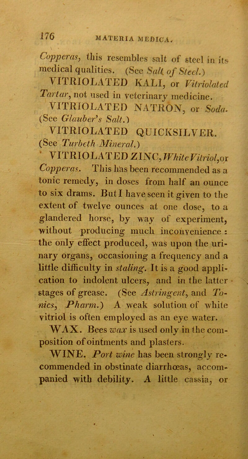 Copperas, this resembles salt of steel in its medical qualities. (See Sail, of Sled.) VITRIOLAT.ED KALI, or Vilriolaled Tartar, not used in veterinary medicine. VITRIOLATED NATRON, or Soda. (See Glauber^s Salt.) VITRIOLATED QUICKSILVER. (See Turbeth Mineral.) VITRIOLATED ZINC, TVhiteVitriol,oi Copperas.. This hhs been recommended as a tonic remedy, in doses from half an ounce to six drams. But I have seen it given to the extent of twelve ounces at one dose, to a glandered horse, by way of experiment, without producing much inconvenience : the only eifect produced, w as upon the uri- nary organs, occasioiiing a frequency and a little difficulty in staling. It is a good appli- cation to indolent ulcers, and in the latter stages of grease. (See Astringent, and To- nics, Pharm.) A weak solution of white vitriol is often employed as an eye water. WAX. Bees wax is used only in the com- position of ointments and plasters. WINE. Port wine has been strongly re- commended in obstinate diarrhoeas, accom- panied with debility. A little cassia, or