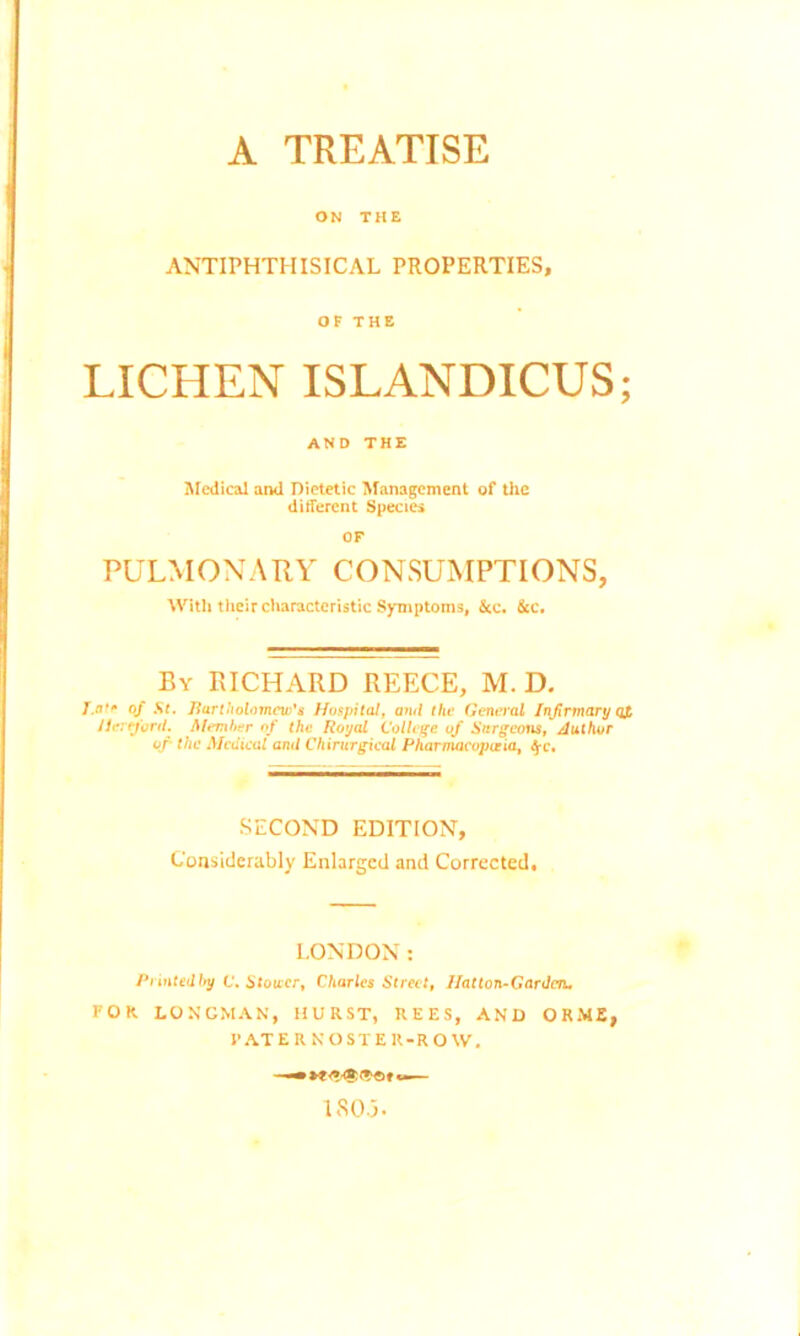 A TREATISE ON THE ANTIPHTHISICAL PROPERTIES, OF THE LICHEN ISLANDICUS; AND THE Medical and Dietetic Management of the different Species OF PULMONARY CONSUMPTIONS, With their characteristic Symptoms, &c. &c. By RICHARD REECE, M. D. T.nf* of St. Bartholomew's Hospital, and the General Infirmary qj, Hereford. Member of the Royal College of Surgeons, Author of- the Medical and Chirurgical Pharmacopoeia, <$*c. SECOND EDITION, Considerably Enlarged and Corrected, LONDON: Printed by C. Slower, Charles Street, Hatton-Gardca. FOR LONGMAN, HURST, REES, AND ORME, PATERNOSTER-ROW,