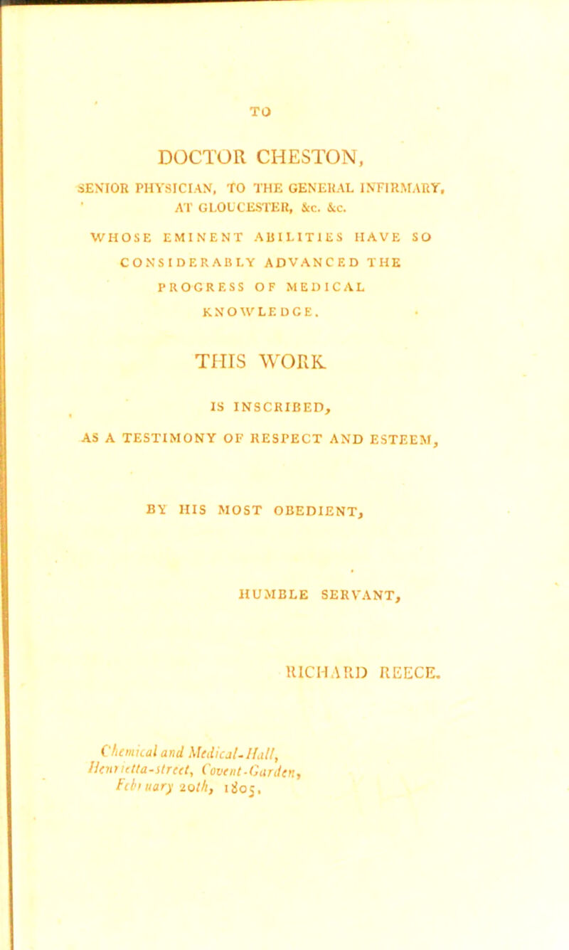 TO DOCTOR CHESTON, SENIOR PHYSICIAN, TO THE GENERAL INFIRMARY, AT GLOUCESTER, Stc. &c. WHOSE EMINENT ABILITIES HAVE SO CONSIDERABLY ADVANCED THE PROGRESS OF MEDICAL KNOWLEDGE. THIS WORK IS INSCRIBED, AS A TESTIMONY OF RESPECT AND ESTEEM, BY HIS MOST OBEDIENT, HUMBLE SERVANT, RICHARD REECE. Chemical and Medical.Hall, Henrietla-street, Covent-Garden