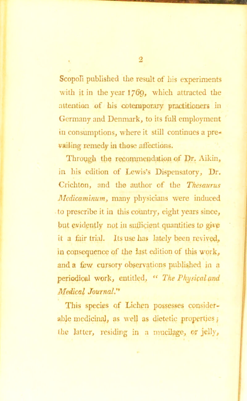 1 Scopofi published the result of his experiments with it in the year 1 “69, which attracted the attention of his cotemporary practitioners in Germany and Denmark, to its full employment in consumptions, where it still continues a pre- vailing remedy in those affections. Through the recommendation of Dr. Aikin, in his edition of Lewis’s Dispensatory, Dr. Crichton, and the author of the Thesaurus Alcdicaminum, many physicians were induced to prescribe it in this country, eight years since, but evidently not in sufficient quantities to give it a fair trial. Its use has lately been revived, in consequence of the last edition of this work, and a few cursory observations published in a periodical work, entitled, “ The Physical and Medical Journal. This species of Lichen possesses consider- able medicinal, as well as dietetic properties} the latter, residing in a mucilage, or jelly,