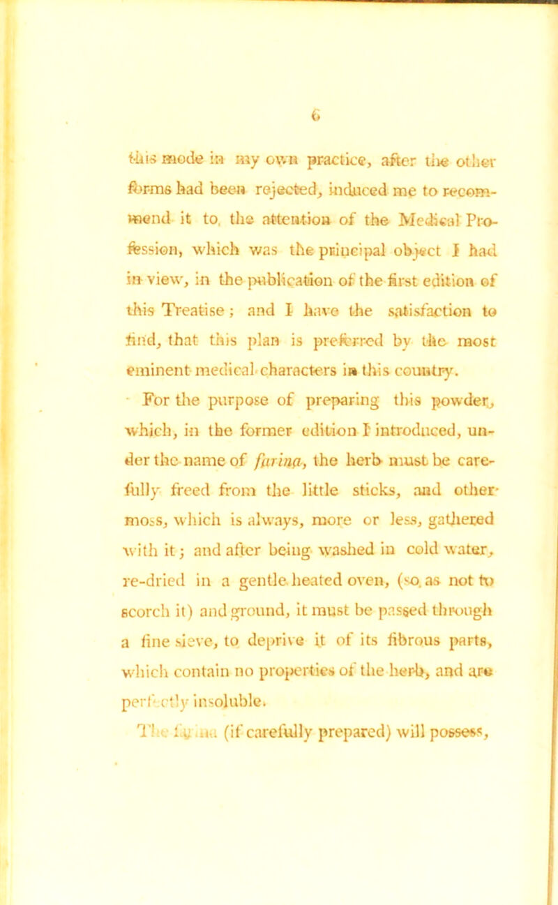 this mock in my own practice, after tiie other forms had been rejected, induced me to recom- mend it to, the attention of the Medical Pro- fession, which was the principal object I had in view, in the publication of the first edition of this Treatise; and I have the satisfaction to find, that this plan is preferred bv the most eminent medical characters in this country. For the purpose of preparing this powder, which, in the former edition I' introduced, un- der the name of farim, the herb must be care- fully freed from the little sticks, and other- moss, which is always, more or less, gathered with it; and after being washed in cold water, re-dried in a gentle heated oven, (j-o. as not to scorch it) and ground, it must be passed through a fine sieve, to deprive it of its fibrous parts, which contain no properties of the herb, and are perfectly insoluble. T1 tic .uu (if carefully prepared) will possess.