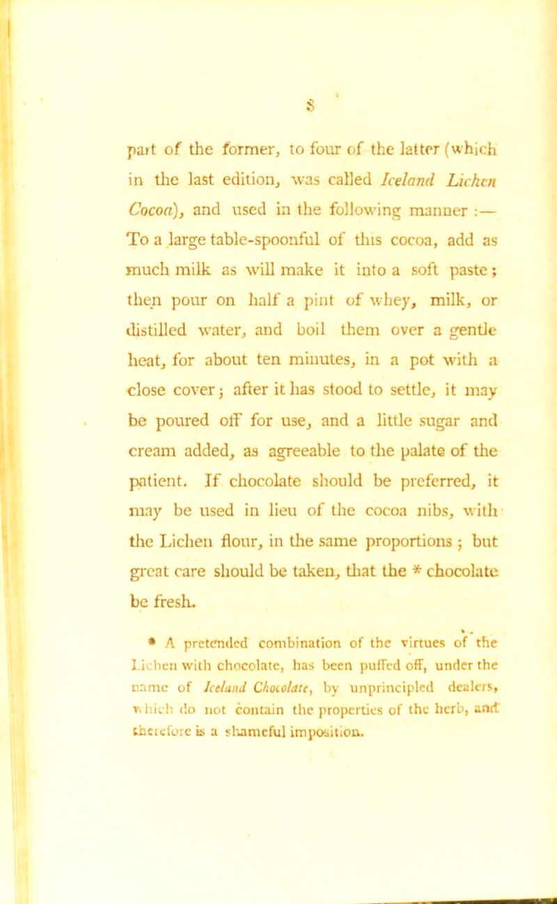 part of the former, to four of the latter (which in the last edition., was called Iceland Lichen Cocoa), and used in the following manner :— To a large table-spoonful of tins cocoa, add as much milk as will make it into a soft paste; then pour on half a pint of whey, milk, or distilled water, and boil them over a gentle heat, for about ten minutes, in a pot with a close cover j after it has stood to settle, it may be poured off for use, and a little sugar and cream added, as agreeable to the palate of the patient. If chocolate should be preferred, it may be used in lieu of the cocoa nibs, with the Lichen flour, in the same proportions ; but great care should be taken, that the * chocolate be fresh. * A pretended combination of the virtues of the Lichen with chocolate, has been puffed off, under the came of Iceland Chocolate, by unprincipled dealers, v, hich do not contain the properties of the herb, and.' theteforc is a shameful imposition.