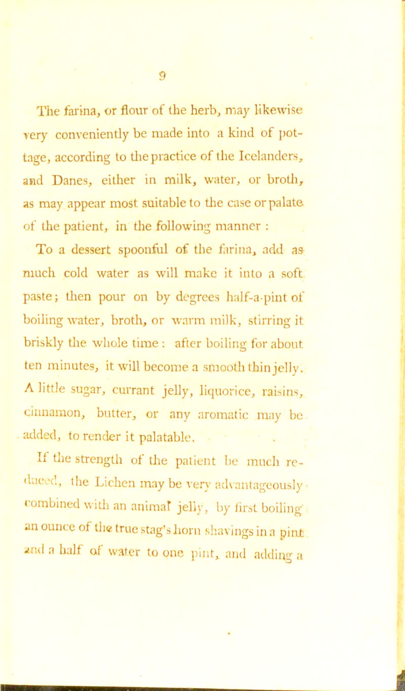 The farina, or flour of the herb, may likewise very conveniently be made into a kind of pot- tage, according to the practice of the Icelanders, and Danes, either in milk, water, or broth, as may appear most suitable to the case or palate of the patient, in the following manner : To a dessert spoonful of the farina, add as much cold water as will make it into a soft paste; then pour on by degrees half-a-pint of boiling water, broth, or warm milk, stirring it briskly the whole time : after boiling for about ten minutes, it will become a smooth thin jelly. A little sugar, currant jelly, liquorice, raisins, cinnamon, butter, or any aromatic may be added, to render it palatable. It the strength of the patient be much re- duced, the Lichen may be very advantageously combined with an animat jelly , by first boiling' an ounce of the true stag’s horn shavings in a pint and a half of water to one pint, and adding a