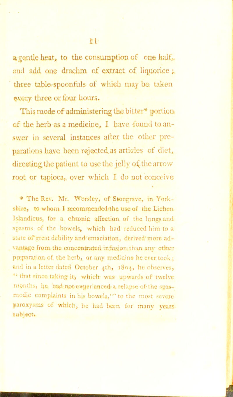 Lt a gentle heat, to the consumption of one half* and add one drachm of extract of liquorice ; three table-spoonfuls of which may be taken every three or four hours. This mode of administering the bitter* portion of the herb as a medieine, I have found to an- swer in several instances after the other pre- parations have been rejected.as articles of diet, directing the patient to use the jelly o^ the arrow root or tapioca, over which I do not conceive * The Rev. Mr. Worslcy, of Stongrave, in York- shire, to whom I rccommendcdithe use of the Lichen Islandicus, for a chronic affection of the lungs and spasms of the bowels, which had reduced him to a state of great debility and emaciation, derived more ad- \anUge from the concentrated infusion,than any other preparation of the herb, or any medicine he ever took ; and in a letter dated October 4th, 1804, he observes, *’ that since taking it, which was upwards oP twelve months, ije hart not c*pei enced a relapse of-the spas- modic complaints in his bowels,”'to the most severe paroxysms of which, he had been for many years subject. i