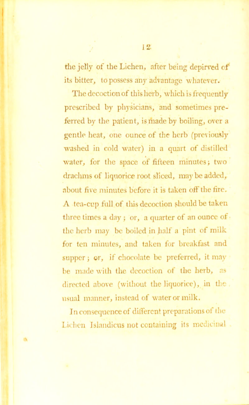 the jelly of the Lichen, after being depirved of* its bitter, to possess any advantage whatever. The decoction of this herb, which is frequently prescribed by physicians, and sometimes pre- ferred by the patient, is made by boiling, over a gentle heat, one ounce of the herb (previously washed in cold water) in a quart of distilled water, for the space of fifteen minutes; two drachms of liquorice root sliced, maybe added, about five minutes before it is taken off the fire. A tea-cup full of tlvis decoction should be taken three times a day ; or, a quarter of an ounce of the herb may be boiled in half a pint of milk for ten minutes, and taken for breakfast and supper; or, if chocolate be preferred, it may be made with the decoction of the herb, as directed above (without the liquorice), in the usual manner, instead of water or milk. I n consequence of different preparations of t lie Lichen Islandicus not containing its medicinal *